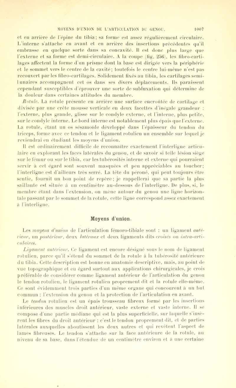 et en arrière de l'épine du tibia; sa forme est assez régulièrement circulaire. L'interne s'attache en avant et en arrièi'e des insertions précédentes qu'il embrasse en quelque sorte dans sa concavité. 11 est donc plus large que l'externe et sa forme est demi-circulaire. A la coupe (fig. 256), les fd)ro-carti- lages affectent la forme d'un prisme dont la base est dirigée vers la périphérie et le sommet vers le centre de la cavité; toutefois le centre lui-même n'est pas recouvert par les fibro-cartilages. Solidement fixés au tibia, les cartilages semi- lunaires accompagnent cet os dans ses divers déplacements. Ils paraissent cependant susceptibles d'éprouver une sorte de subluxation qui détermine de la douleur dans certaines attitudes du membre. Rotule. La rotule présente en arrière une surface encroûtée de cartilage et divisée par une crête mousse verticale en deux facettes d'inégale grandeur : l'externe, plus grande, glisse sur le condyle externe, et l'interne, plus petite, sur le condyle interne. Le bord interne est notablement plus épais que l'externe. La rotule, étant un os sésamoïde développé dans l'épaisseur du tendon du triceps, forme avec ce tendon et le ligament rotulien un ensemble sur lequel je reviendrai en étudiant les moyens d'union. Il est ordinairement difficile de reconnaître exactement l'interligne articu- laire en explorant les faces latérales du genou, et de savoir si telle lésion siège sur le fémur ou sur le tibia, car lestubérosités interne et externe qui pourraient servir à cet égard sont souvent masquées et peu appréciables au toucher; l'interligne est d'ailleurs très serré. La tête du péroné, qui peut toujours être sentie, fournit un bon point de repère; je rappellerai que sa partie la plus saillante est située à un centimètre au-dessous de l'interligne. De plus, si, le membre étant dans l'extension, on mène autour du genou une ligne horizon- tale passant par le sommet de la rotule, cette ligne correspond assez exactement à l'interligne. Moyens d'union. Les moyens d'union de l'articulation fémoro-tibiale sont : un ligament anté- rieur, un postérieur, deux latéraux et deux ligaments dits croisés ou infra-arti- culaires. Ligament antérieur. Ce ligament est encore désigné sous le nom de ligament rotulien, parce qu'il s'étend du sommet de la rotule à la tubérosité antérieure du tibia. Cette description est bonne en anatomie descriptive, mais, au point de vue topographique et eu égard surtout aux applications chirurgicales, je crois préférable de considérer comme ligament antérieur de l'articulation du genou le tendon rotulien, le ligament rotulien proprement dit et la rotule elle-même. Ce sont évidemment trois parties d'un même organe qui concourent à un but commun : l'extension du genou et la protection de l'articulation en avant. Le tendon rotulien est un épais trousseau fibreux formé par les insertions inférieures des muscles droit antérieur, vaste externe et vaste interne. Il se compose d'une partie médiane qui est la plus superficielle, sur laquelle s'insè- rent les fibres du droit antérieur : c'est le tendon proprement dit, et de parties latérales auxquelles aboutissent les deux autres et qui revêtent l'aspect de lames fibreuses. Le tendon s'attache sur la face antérieure de la rotule, au niveau de sa base, dans l'étendue de un centimètre environ et à une certaine