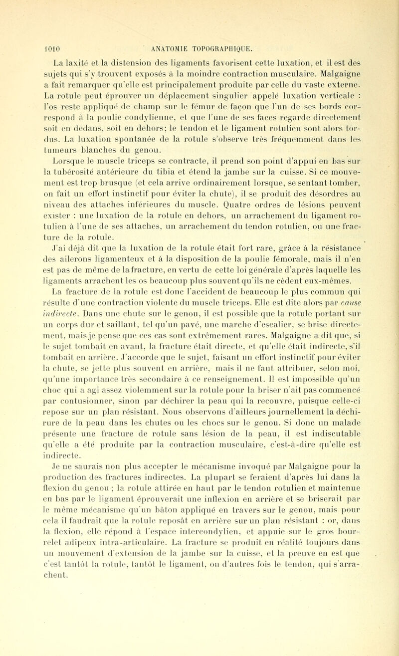 La laxité et la distension des ligaments favorisent cette luxation, et il est des sujets qui s'y trouvent exposés à la moindre contraction musculaire. Malgaigne a fait remarquer qu'elle est principalement produite par celle du vaste externe. La rotule peut éprouver un déplacement singulier appelé luxation verticale : l'os reste appliqué de champ sur le fémur de façon que l'un de ses bords cor- respond à la poulie condylienne, et que l'une de ses faces regarde directement soit en dedans, soit en dehors; le tendon et le ligament rotulien sont alors tor- dus. La luxation spontanée de la rotule s'observe très fréquemment dans les tumeurs blanches du genou. Lorsque le muscle triceps se contracte, il prend son point d'appui en bas sur la tubérosité antérieure du tibia et étend la jambe sur la cuisse. Si ce mouve- ment est trop brusque (et cela arrive ordinairement lorsque, se sentant tomber, on fait un effort instinctif pour éviter la chute), il se produit des désordres au niveau des attaches inférieures du muscle. Quatre ordres de lésions peuvent exister : une luxation de la rotule en dehors, un arrachement du ligament ro- tulien à l'une de ses attaches, un arrachement du tendon rotulien, ou une frac- ture de la rotule. J'ai déjà dit que la luxation de la rotule était fort rare, grâce à la résistance des ailerons ligamenteux et à la disposition de la poulie fémorale, mais il n'en est pas de même de lafracture, en vertu de cette loi générale d'après laquelle les ligaments arrachent les os beaucoup plus souvent qu'ils ne cèdent eux-mêmes. La fracture de la rotule est donc l'accident de beaucoup le plus commun qui résulte d'une contraction violente du muscle triceps. Elle est dite alors par cause indirecte. Dans une chute sur le genou, il est possible que la rotule portant sur un corps dur et saillant, tel qu'un pavé, une marche d'escalier, se brise directe- ment, mais je pense que ces cas sont extrêmement rares. Malgaigne a dit que, si le sujet tombait en avant, la fracture était directe, et qu'elle était indirecte, s'il tombait en arrière. J'accorde que le sujet, faisant un effort instinctif pour éviter la chute, se jette plus souvent en arrière, mais il ne faut attribuer, selon moi, qu'une importance très secondaire à ce renseignement. Il est impossible qu'un choc qui a agi assez violemment sur la rotule pour la briser n'ait pas commencé par contusionner, sinon par déchirer la peau qui la recouvre, puisque celle-ci repose sur un plan résistant. Nous observons d'ailleurs journellement la déchi- rure de la peau dans les chutes ou les chocs sur le genou. Si donc un malade présente une fracture de rotule sans lésion de la peau, il est indiscutable qu'elle a été produite par la contraction musculaire, c'est-à-dire qu'elle est indirecte. Je ne saurais non plus accepter le mécanisme invoqué par Malgaigne pour la production des fractures indirectes. La plupart se feraient d'après lui dans la flexion du genou ; la rotule attirée en haut par le tendon rotulien et maintenue en bas par le ligament éprouverait une inflexion en arrière et se briserait par le même mécanisme qu'un bâton appliqué en travers sur le genou, mais pour cela il faudrait que la rotule reposât en arrière sur un plan résistant : or, dans la flexion, elle répond à l'espace intercondylien, et appuie sur le gros bour- relet adipeux intra-articulaire. La fracture se produit en réalité toujours dans un mouvement d'extension de la jambe sur la cuisse, et la preuve en est que c'est tantôt la rotule, tantôt le ligament, ou d'autres fois le tendon, qui s'arra- chent.