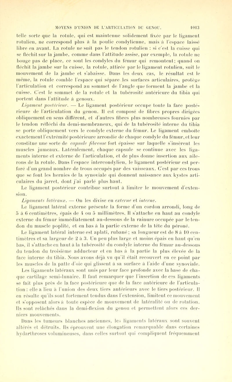 telle sorte que la rotule, qui est niaiuteuuo solidement ti\ée par le ligament rotulien, ne correspond pins à la poulie condylienne, mais à l'espace laissé libre en avant. La rotule ne suit pas le tendon rotulien : si c'est la cuisse qui se fléchit sur la jambe, comme dans l'attitude assise, par exemple, la rotule no bouge pas de place, ce sont les condyles du fémur qui remontent; quand on fléchit la jambe sur la caisse, la rotule, attirée par le ligament rotulien, suit le mouvement de la jambe et s'abaisse. Dans les deux cas, le résultat est le même, la rotule comble l'espace qui sépare les surfaces articulaires, protège l'articulation et correspond au sommet de l'angle que forment la jambe et la cuisse. C'est le sommet de la rotule et la tubérosité antérieure du tibia (jiii portent dans l'attitude à genoux. Ligament po^^térieur. — Le ligament postérieur occupe toute la face posté- rieure de l'articulation du genou. Il est composé de fibres propres dirigées obliquement en sens différent, et d'autres fibres plus nombreuses fournies par le tendon réfléchi du demi-membraneux, qui de la tul)érosité interne du tibia se porte obliquement vers le condyle externe du fémur. Le ligament emboîte exactement l'extrémité postérieure arrondie de chaque condyle du fémur, et leur constitue une sorte de capsule fibreuse fort épaisse sur laquelle s'insèrent les muscles jumeaux. Latéralement, chaque capsule se continue avec les liga- ments interne et externe de l'articulation, et de plus donne insertion aux aile- rons de la rotule. Dans l'espace intercondylien, le ligament postérieur est per- foré d'un grand nombre de trous occupés par des vaisseaux. C'est par ces trous que se font les hernies de la synoviale qui donnent naissance aux kystes arti- culaires du jarret, dont j'ai parlé plus haut. Le ligament postérieur contribue surtout à limiter le mouvement d'exten- sion. Ligaments latéraux. — On les divise en externe et interne. Le ligament latéral externe présente la forme d'un cordon arrondi, long de 5 à 6 centimètres, épais de 4 ou o millimètres. Il s'attache en haut au condyle externe du fémur immédiatement au-dessous de la rainure occupée par le ten- don du muscle poplité, et en bas à la partie externe de la tête du péroné. Le ligament latéral interne est aplati, rubané ; sa longueur est de 8 à 10 cen- timètres et sa largeur de 2 à 3. Un peu plus large et moins épais en haut qu'en bas, il s'attache en haut à la tubérosité du condyle interne du fémur au-dessous du tendon du troisième adducteur et en bas à la partie la plus élevée de la face interne du tibia. Nous avons déjà vu qu'il était recouvert en ce point par les muscles de la patte d'oie qui glissent à sa surface à l'aide d'une synoviale. Les ligaments latéraux sont unis par leur face profonde avec la base de cha- que cartilage semi-lunaire. Il faut remarquer que l'insertion de ces ligaments se fait plus près de la face postérieure que de la face antérieure de l'articula- tion : elle a lieu à l'union des deux tiers antérieurs avec le tiers postérieur. Il en résulte qu'ils sont fortement tendus dans l'extension, limitent ce mouvement et s'opposent alors à toute espèce de mouvement de latéralité ou de rotation. Ils sont relâchés dans la demi-flexion du genou et permettent alors ces der- niers mouvements. Dans les tumeurs blanches anciennes, lei ligaments latéraux sont souvent altérés et détruits. Ils éprouvent une élongation remarquable dans certaines hydarthroses volumineuses, dans celles surtout qui compliquent fréquemment