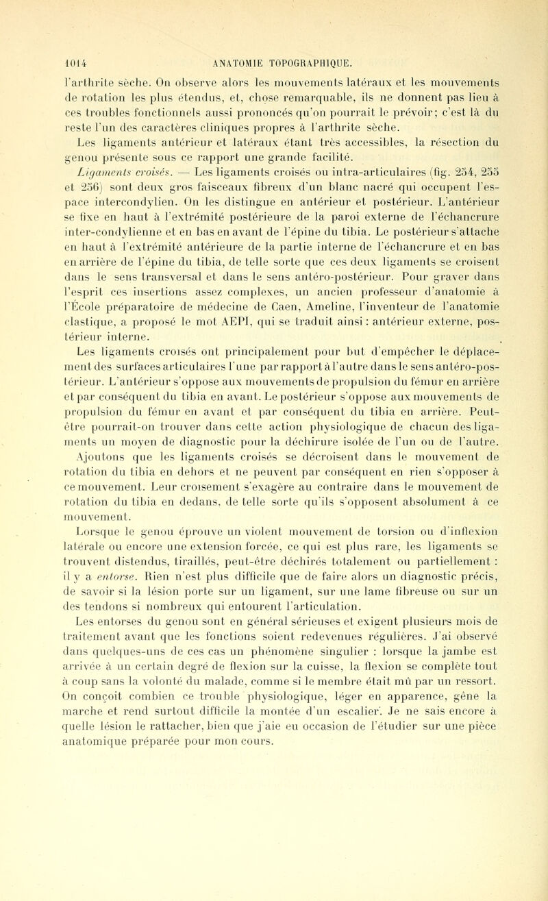 l'arthrite sèche. On observe alors les mouvements latéraux et les mouvements de rotation les plus étendus, et, chose remarquable, ils ne donnent pas lieu à ces troubles fonctionnels aussi prononcés qu'on pourrait le prévoir; c'est là du reste l'un des caractères cliniques propres à l'arthrite sèche. Les ligaments antérieur et latéraux étant très accessibles, la résection du genou présente sous ce rapport une grande facilité. Ligaments croisés. — Les ligaments croisés ou intra-articulaires (fig. 254, 255 et 256) sont deux gros faisceaux fibreux d'un blanc nacré qui occupent l'es- pace intercondylien. On les distingue en antérieur et postérieur. L'antérieur se fixe en haut à l'extrémité postérieure de la paroi externe de l'échancrure inter-condylienne et en bas en avant de l'épine du tibia. Le postérieur s'attache en haut à l'extrémité antérieure de la partie interne de l'échancrure et en bas en arrière de l'épine du tibia, de telle sorte que ces deux ligaments se croisent dans le sens transversal et dans le sens antéro-postérieur. Pour graver dans l'esprit ces insertions assez complexes, un ancien professeur d'anatomie à l'École préparatoire de médecine de Caen, Ameline, l'inventeur de l'anatomie élastique, a proposé le mot AEPI, qui se traduit ainsi : antérieur externe, pos- térieur interne. Les ligaments croisés ont principalement pour but d'empêcher le déplace- ment des surfaces articulaires l'une par rapport àl'autre dans le sens antéro-pos- térieur. L'antérieur s'oppose aux mouvements de propulsion du fémur en arrière et par conséquent du tibia en avant. Le postérieur s'oppose aux mouvements de propulsion du fémur en avant et par conséquent du tibia en arrière. Peut- être pourrait-on trouver dans cette action physiologique de chacun des liga- ments un moyen de diagnostic pour la déchirure isolée de l'un ou de l'autre. Ajoutons que les ligaments croisés se décroisent dans le mouvement de rotation du tibia en dehors et ne peuvent par conséquent en rien s'opposer à ce mouvement. Leur croisement s'exagère au contraire dans le mouvement de rotation du tibia en dedans, de telle sorte qu'ils s'opposent absolument à ce mouvement. Lorsque le genou éprouve un violent mouvement de torsion ou d'inflexion latérale ou encore une extension forcée, ce qui est plus rare, les ligaments se trouvent distendus, tiraillés, peut-être déchirés totalement ou partiellement : il y a entorse. Rien n'est plus difficile que de faire alors un diagnostic précis, de savoir si la lésion porte sur un ligament, sur une lame fibreuse ou sur un des tendons si nombreux qui entourent l'articulation. Les entorses du genou sont en général sérieuses et exigent plusieurs mois de traitement avant que les fonctions soient redevenues régulières. J'ai observé dans quelques-uns de ces cas un phénomène singulier : lorsque la jambe est arrivée à un certain degré de flexion sur la cuisse, la flexion se complète tout à coup sans la volonté du malade, comme si le membre était mû par un ressort. On conçoit combien ce trouble physiologique, léger en apparence, gêne la marche et rend surtout difficile la montée d'un escalier'. Je ne sais encore à quelle lésion le rattacher, bien que j'aie eu occasion de l'étudier sur une pièce anatomique préparée pour mon cours. -