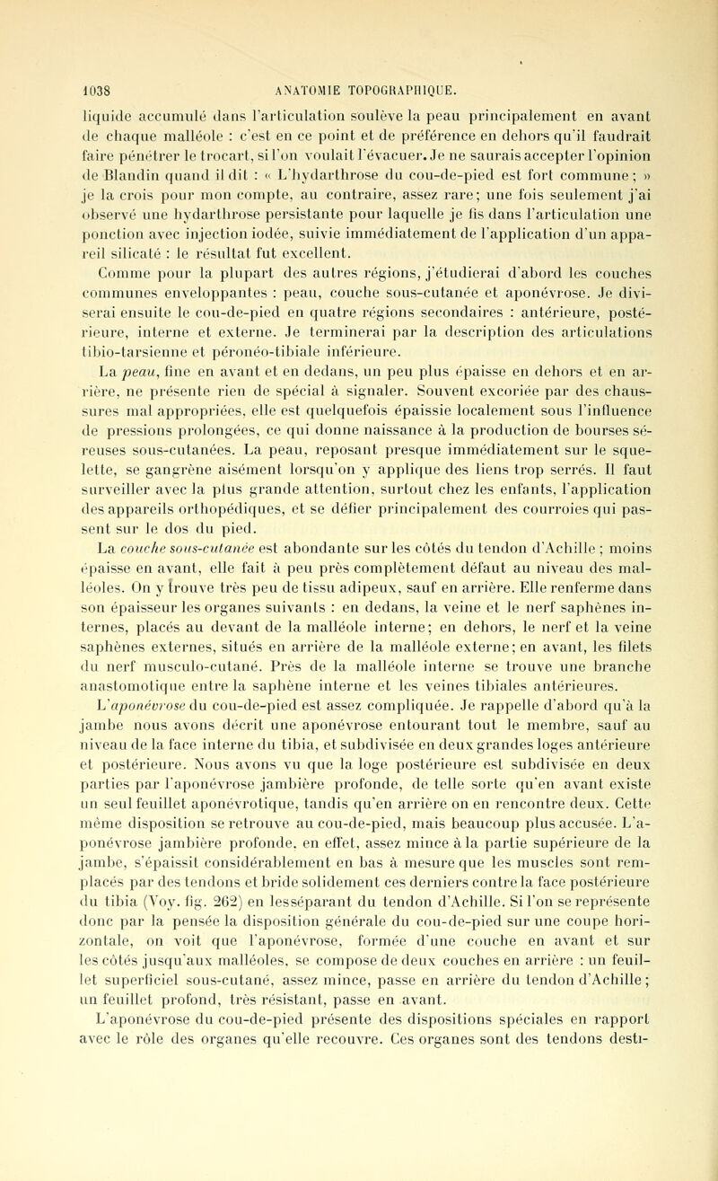 liquide accumulé dans l'articulation soulève la peau principalement en avant de chaque malléole : c'est en ce point et de préférence en dehors qu'il faudrait faire pénétrer le trocart, si l'on voulait l'évacuer. Je ne saurais accepter l'opinion de Blandin quand il dit : <' L'hydarthrose du cou-de-pied est fort commune; » je la crois pour mon compte, au contraire, assez rare; une fois seulement j'ai ohservé une hydarthrose persistante pour laquelle je fis dans l'articulation une ponction avec injection iodée, suivie immédiatement de l'application d'un appa- reil silicate : le résultat fut excellent. Comme pour la plupart des autres régions, j'étudierai d'abord les couches communes enveloppantes : peau, couche sous-cutanée et aponévrose. Je divi- serai ensuite le cou-de-pied en quatre régions secondaires : antérieure, posté- rieure, interne et externe. Je terminerai par la description des articulations tibio-tarsienne et péronéo-tibiale inférieure. La peau, fine en avant et en dedans, un peu plus épaisse en dehors et en ar- rière, ne présente rien de spécial à signaler. Souvent excoriée par des chaus- sures mal appropriées, elle est quelquefois épaissie localement sous l'influence de pressions prolongées, ce qui donne naissance à la production de bourses sé- reuses sous-cutanées. La peau, reposant presque immédiatement sur le sque- lette, se gangrène aisément lorsqu'on y applique des liens trop serrés. Il faut surveiller avec la plus grande attention, surtout chez les enfants, l'application des appareils orthopédiques, et se défier principalement des courroies qui pas- sent sur le dos du pied. La couche sous-cutanée est abondante sur les côtés du tendon d'Achille ; moins épaisse en avant, elle fait à peu près complètement défaut au niveau des mal- léoles. On y trouve très peu de tissu adipeux, sauf en arrière. Elle renferme dans son épaisseur les organes suivants : en dedans, la veine et le nerf saphènes in- ternes, placés au devant de la malléole interne; en dehors, le nerf et la veine saphènes externes, situés en arrière de la malléole externe ; en avant, les filets du nerf musculo-cutané. Près de la malléole interne se trouve une branche anastomotique entre la saphène interne et les veines tibiales antérieures. Vaponévrose à\x cou-de-pied est assez compliquée. Je rappelle d'abord qu'à la jambe nous avons décrit une aponévrose entourant tout le membre, sauf au niveau de la face interne du tibia, et subdivisée en deux grandes loges antérieure et postérieure. Nous avons vu que la loge postérieure est subdivisée en deux parties par l'aponévrose jambière profonde, de telle sorte qu'en avant existe un seul feuillet aponévrotique, tandis qu'en arrière on en rencontre deux. Cette même disposition se retrouve au cou-de-pied, mais beaucoup plus accusée. L'a- ponévrose jambière profonde, en effet, assez mince à la partie supérieure de la jambe, s'épaissit considérablement en bas à mesure que les muscles sont rem- placés par des tendons et bride solidement ces derniers contre la face postérieure du tibia (Toy. fig. 262) en lesséparant du tendon d'Achille. Si l'on se représente donc par la pensée la disposition générale du cou-de-pied sur une coupe hori- zontale, on voit que l'aponévrose, formée d'une couche en avant et sur les côtés jusqu'aux malléoles, se compose de deux couches en arrière : un feuil- let superficiel sous-cutané, assez mince, passe en arrière du tendon d'Achille ; un feuillet profond, très résistant, passe en avant. L'aponévrose du cou-de-pied présente des dispositions spéciales en rapport avec le rôle des organes qu'elle recouvre. Ces organes sont des tendons desti-