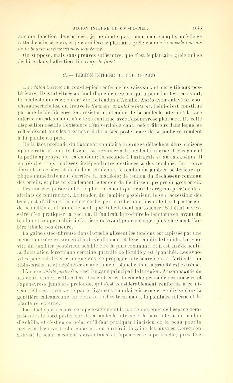 aucune fonelioii déterminée; je ne doute pas, pour mon compte, cprelle se rattache à la séreuse, et je considère le plantaire grêle comme le muscle tenseur de la bourse séreuse rétro-calcanéenne. On suppose, mais sanâ preuves suffisantes, que c'est le plantaire grêle qui se déchire dans ralVection dite coup de fouel. G. — RÉl;ION l>fTEt\NE DU COL'-DE-PIED. La région interne du cou-de-pied renferme les vaisseaux et nerfs tibiaux pos- térieurs. Ils sont situés au fond d'une dépression qui a pour limites : en avant, la malléole interne ; en arrière, le tendon d'Achille. Après avoir enlevé les cou- ches superficielles, on trouve le ligament annulaire interne. Celui-ci est constitué par une biide fibreuse fort résistante, étendue de la malléole interne à la face interne du calcanéum, où elle se continue avec l'aponévrose plantaire. De cette disposition résulte l'existence d'un véritable canal ostéo-fîbreux dans lequel se réfléchissent tous les organes qui de la face postérieure de la jambe se rendent à la plante du pied. De la face profonde du ligament annulaire interne se détachent deux cloisons aponévrotiques qui se fixent : la première à la malléole interne, l'astragale et la petite apophyse du calcanéum; la seconde à l'astragale et au calcanéum. Il en résulte trois coulisses indépendantes destinées à des tendons. On trouve d'avant en arrière et de dedans en dehors le tendon du jambier postérieur ap- pliqué immédiatement derrière la malléole; le tendon du fléchisseur commun des orteils, et plus profondément le tendon du fléchisseur propre du gros orteil. Ces muscles paraissent être, plus rarement que ceux des régions précédentes, atteints de contracture. Le tendon du jambier postérieur, le seul accessible des trois, est d'ailleurs lui-même caché par le relief que forme le bord postérieur de la malléole, et on ne le sent que difficilement au toucher. S'il était néces- saire d'en pratiquer la section, il faudrait introduire le ténotome en avant du tendon et couper celui-ci d'arrière en avant pour ménager plus sûrement l'ar- tère tibiale postérieure. La gaine ostéo-fibreuse dans laquelle glissent les tendons est tapissée par une membrane séreuse susceptible de s'enflammer et de se remplir de liquide. La syno- vite du jambier postérieur semble être la plus commune, et il est aisé de sentir la fluctuation lorsqu'une certaine quantité de liquide y est épanchée. Les syno- vites peuvent devenir fongueuses, se propager ultérieurement à l'articulation tibio-tarsienne et dégénérer en une tumeur blanche dont la gravité est extrême. L'artère tibiale postérieure Q'~,i l'organe principal de la région. Accompagnée de ses deux veines, cette artère descend entre la couche profonde des muscles et l'aponévrose jambière profonde, qui s'est considérablement renforcée à ce ni- veau; elle est recouverte par le ligament annulaire interne et se divise dans la gouttière calcanéenne en deux branches terminales, la plantaire interne et la plantaire externe. La tibiale postérieure occupe exactement la partie moyenne de l'espace com- pris entre le bord postérieur de la malléole interne et le bord interne du tendon d'Achille, et c'est en ce point qu'il faut pratiquer l'incision de la peau pour la mettre à découvert; plus en avant, on ouvrirait la gaine des muscles. Lorsqu'on a divisé la peau, la couche sous-cutanée et l'aponévrose superficielle, qui se fixe