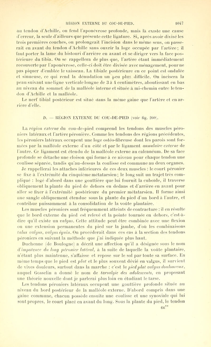 au tendon d'Achille, on fend raponévrosc profonde, mais là existe une cause d'erreur, la seule d'ailleurs que présente cette ligature. Si, après avoir divisé les trois premières couches, on prolongeait l'incision dans le même sens, on passe- rait en avant du tendon d'Achille sans ouvrir la loge occupée par Tarière; il tant porter la lame du bistouri d'arrière en avant et se diriger vers la l'ace pos- térieure du tibia. On se rappellera de plus ((ue, l'artère étant immédiatement recouverte par l'aponévrose, celle-ci doit être divisée avec ménagement, pour ne pas piquer d'emblée le vaisseau. La tibiale postérieure en ce point est ondulée et sinueuse, ce qui rend la dénudation un peu plus diflicile. On incisera la peau suivant une ligne verticale longue de 3 à 4 centimètres, aboutissant en bas au niveau du sommet de la malléole interne et située à mi-chemin entre le ten- don d'Achille et la malléole. Le nerf tibial postérieur est situé clans la même gaine que l'artère et en ar- rière d'elle. D. — RÉGION EXTERNE DU COU-DE-PIED (voir lîg. 260). La région externe du cou-de-pied comprend les tendons des muscles péro- niers latéraux et l'artère péronière. Comme les tendons des régions précédentes, lespéroniers latéraux occupent une loge ostéo-fibreuse dont les parois sont for- mées par la malléole externe d'un côté et par le ligament annulaire externe de l'autre. Ce ligament est étendu de la malléole externe au calcanéum. De sa face profonde se détache une cloison qui forme à ce niveau pour chaque tendon une coulisse séparée, tandis qu'au-dessus la coulisse est commune au deux organes. Je rappellerai les attaches inférieures de ces deux muscles : le court péronier se fixe à l'extrémité du cinquième métatarsien; le long suit un trajet très com- pliqué : logé d'abord dans une gouttière que lui fournit la cuboïde, il traverse obliquement la plante du pied de dehors en dedans et d'arrière en avant pour aller se fixer à l'extrémité postérieure du premier métatarsien. 11 forme ainsi une sangle obliquement étendue sous la plante du pied d'un bord à l'autre, et contribue puissamment à la consolidation de la voûte plantaire. Les muscles péroniers sont fréquemment atteints de contracture : il en résulte que le bord externe du pied est relevé et la pointe tournée en dehors, c'est-à- dire qu'il existe un valyiis. Cette attitude peut être combinée avec une flexion ou une extension permanentes du pied sur la jambe, d'où les combinaisons talus valgus, valgus équin. On procéderait dans ces cas à la section des tendons péroniers en suivant la méthode que j'ai indiquée plus haut. Duchenne (de Boulogne) a décrit une affection qu'il a désignée sous le nom d'impotenee du long péronier latéral, à la suite de laquelle la voilte plantaire, n'étant plus maintenue, s'affaisse et repose sur le sol par toute sa surface. En même temps que le pied est plat et le plus souvent dévié en valgus, il survient de vives douleurs, surtout dans la marche : c'est le pied plat valgus douloureux, auquel Gosselin a donné le nom de tarsalgle des adolescents, en proposant une théorie nouvelle dont je parlerai plus loin en étudiant le tarse. Les tendons péroniers latéraux occupent une gouttière profonde située au niveau du bord postérieur de la malléole externe. D'abord compris dans une gaine commune, chacun possède ensuite une coulisse et une synoviale qui lui sont propres, le court placé en avant du long. Sous la plante du pied, le tendon 66**