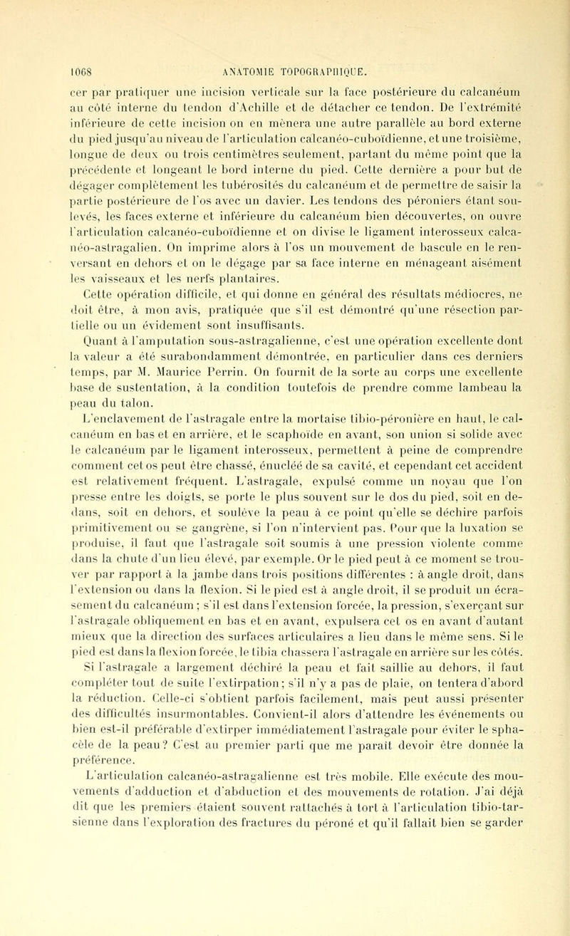 cer par pratiquer une incision verticale sur la face postérieure du calcanéum au côté interne du tendon d'Achille et de détacher ce tendon. De l'extrémité inférieure de cette incision on en mènera une autre parallèle au bord externe du pied jusqu'au niveau de l'articulation calcanéo-cuboïdienne, et une troisième, longue de deux ou trois centimètres seulement, partant du même point que la précédente et longeant le bord interne du pied. Cette dernière a pour but de dégager complètement les tubérosités du calcanéum et de permettre de saisir la partie postérieure de l'os avec un davier. Les tendons des péroniers étant sou- levés, les faces externe et inférieure du calcanéum bien découvertes, on ouvre l'articulation calcanéo-cuboïdienne et on divise le ligament interosseux calca- néo-astragalien. On imprime alors à l'os un mouvement de bascule en le ren- versant en dehors et on le dégage par sa face interne en ménageant aisément les vaisseaux et les nerfs plantaires. Cette opération difficile, et qui donne en général des résultats médiocres, ne <loit être, à mon avis, pratiquée que s'il est démontré qu'une résection par- tielle ou un évidement sont insuffisants. Quant à l'amputation sous-astragalienne, c'est une opération excellente dont la valeur a été surabondamment démontrée, en particulier dans ces derniers temps, par M. Maurice Perrin. On fournit de la sorte au corps une excellente base de sustentation, à la condition toutefois de prendre comme lambeau la peau du talon. L'enclavement de l'astragale entre la mortaise tibio-péronière en haut, le cal- canéum en bas et en arrière, et le scaphoïde en avant, son union si solide avec le calcanéum par le ligament interosseux, permettent à peine de comprendre comment cet os peut être chassé, énucléé de sa cavité, et cependant cet accident est relativement fréquent. L'astragale, expulsé comme un noyau que l'on presse entre les doigts, se porte le plus souvent sur le dos du pied, soit en de- <lans, soit en dehors, et soulève la peau à ce point qu'elle se déchire parfois primitivement ou se gangrène, si l'on n'intervient pas. Pour que la luxation se produise, il faut que l'astragale soit soumis à une pression violente comme dans la chute d'un lieu élevé, par exemple. Or le pied peut à ce moment se trou- ver par rapport à la jambe dans trois positions différentes : à angle droit, dans l'extension ou dans la flexion. Si le pied est à angle droit, il se produit un écra- sement du calcanéum ; s'il est dans l'extension forcée, la pression, s'exerçant sur l'astragale obliquement en bas et en avant, expulsera cet os en avant d'autant mieux que la direction des surfaces articulaires a lieu dans le même sens. Si le pied est danslaflexionforcée, le tibia chassera l'astragale en arrière sur les côtés. Si l'astragale a largement déchiré la peau et fait saillie au dehors, il faut compléter tout de suite l'extirpation; s'il n'y a pas de plaie, on tentera d'abord la réduction. Celle-ci s'obtient parfois facilement, mais peut aussi présenter des difficultés insurmontables. Convient-il alors d'attendre les événements ou bien est-il préférable d'extirper immédiatement Fastragale pour éviter le spha- cèle de la peau? C'est au premier parti que me parait devoir être donnée la préférence. L'articulation calcanéo-astragalienne est très mobile. Elle exécute des mou- vements d'adduction et d'abduction et des mouvements de rotation. J'ai déjà dit que les premiers étaient souvent rattachés à tort à l'articulation tibio-tar- sienne dans l'exploration des fractures du péroné et qu'il fallait bien se garder