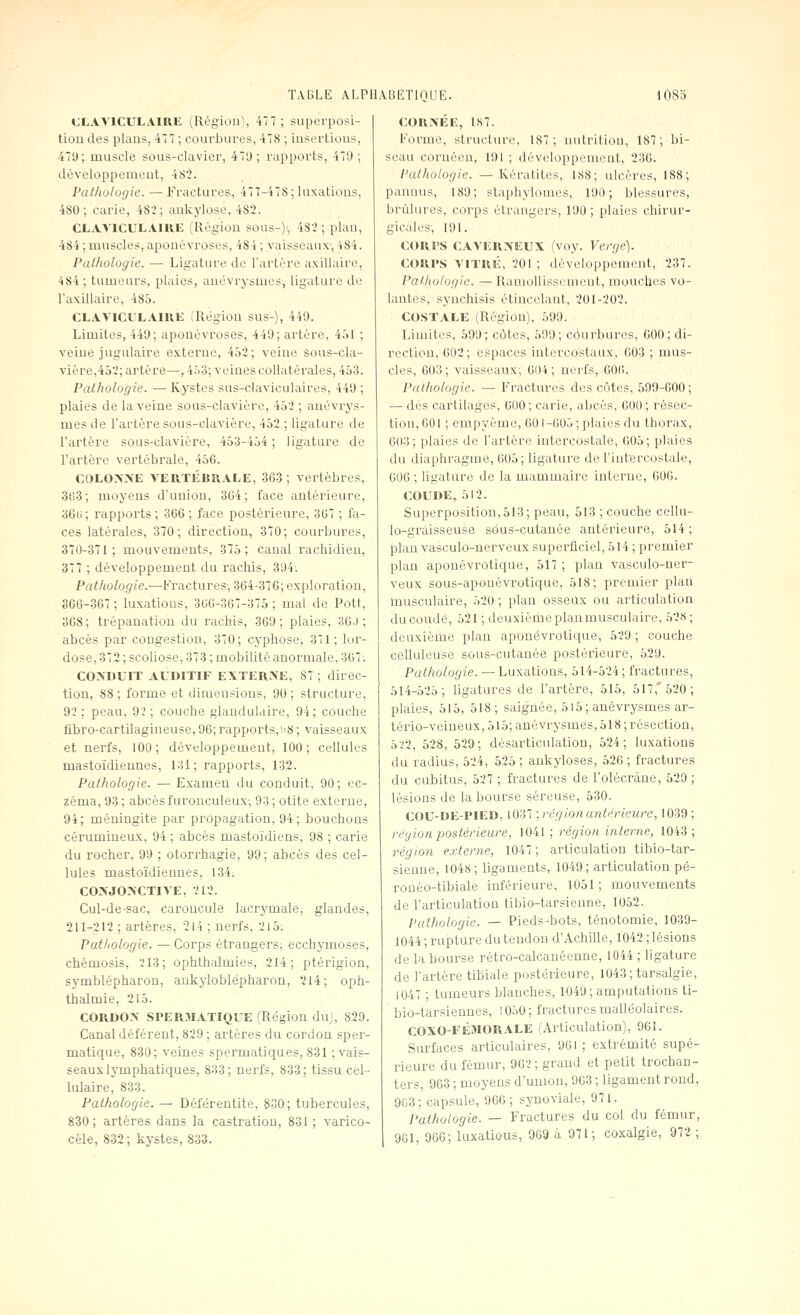 CLAVICULAIRIL (Région^ 477; superposi- tion des plans, 477 ; courbures, 478 ; insertious, 47i); muscle sous-claviei, 47'J ; rapports, 479; développement, 482. Pathologie. — Fractures, 477-478; luxations, 480; carie, 48i ; ankylose, 482. CLAVlCULAIUl!; (Région sous-)', 482; plan, 484 ; muscles, aponévroses, 484 ; vaisseaux, 484. Pathologie. — Ligature de l'artère axilhiire, 484; tumeurs, plaies, aucvrysmes, ligature do l'axillaire, 485. CLAVICL'LAIUE (Région sus-), 449. Limites, 449; aponévroses, 449; artère, 4.)1 ; veine jugulaire externe, 4ô2; veine Sous-cla- vière,45'2; artère—, 4.')3; veines coHatérales, 453. Pathologie. — Kystes sus-claviculaires, 449 ; plaies de la veine sous-clavière, 452 ; auévrys- mes de l'artère sous-clavière, 453 ; ligature de l'artère sous-clavière, 453-454; ligature de l'artère vertébrale, 456. COLOGNE VERTÉBRALE, 363; vertèbres, 3ti3; moyens d'union, 304; face antérieure, 36ti; rapports; 366; face postérieure, 367 ; fa- ces latérales, 370; direction, 370; courbures, 370-371; mouvements, 375; canal rachidien, 377 ; développement du rachis, 394. Pathologie.—Fractures-, 364-376; exploration, 366-367 ; luxations, 300-367-375 ; mal de Pott, 308 ; trépanation du rachis, 369 ; plaies, 30.) ; abcès par cougestion, 370; cyphose, 371; lui^- dose, 372 ; scoliose, 373 ; mobilité anormale, 367; CONDUIT AUDITIF EXTERNE, 87 ; direc- tion, 88 ; forme et dimensions, 90 ; structure, 92 ; peau, 92 ; couche glandulaire, 94; couche fibro-cartilagineuse, 96; rapports,'18 ; vaisseaux et nerfs, 100; développement, 100; cellules mastoïdiennes, 131; rapports, 132. Pathologie. — Examen du conduit, 90; ec- zéma, 93; abcèsfuronculeux-, 93; otite externe, 94; méningite par propagation, 94; bouchons cérumineux, 94 ; abcès mastoïdiens, 98 ; carie du rocher, 99 ; otorrhagie, 99; abcès des cel- lules mastoïdiennes, 134. CONJONCTIVE, 212. Cul-de-sac, caroncule lacrymale, glandes, 211-212 ; artères, 214 ; nerfs, 215; Pathologie. — Corps étrangers, ecchymoses, chémosis, 213; ophthalmies, 214; ptérigion, symblépharon, ankyloblépharon, 214; oph- thalmie, 215. CORDON SPER3IATIQUE (Région du), 829. Canal déférent, 829 ; artères du cordon sper- matique, 830; veines spermatiques, 831 ; vais- seaux lymphatiques, 833; nerfs, 833; tissu cel- lulaire, 833. Pathologie. — Déférentite, 830; tubercules, 830; artères dans la castration, 831; varico- cèle, 832; kystes, 833. CORNÉE, 187. Forme, structure, 187; nutrition, 187; bi- seau coruôen, 191 ; développement, 236. Pathologie. — Kératites, 188; ulcères, 188; panuus, 189; staphylomcs, 190; blessures, brûlures, corps étrangers, 190 ; plaies chirur- gicales-, 191. cours C.VVERNEUX (voy. Vergé). CORPS VITRÉ, 201 ; développement, 237. Pathologie. — Ramollissement, mouches vo- lantes, synchisis étincelant, 201-202. COSTALE (Région), 599. Limites, 599; côtes, 599; courbures, 600; di- rection, 602; espaces intercostaux, 603 ; mus- cles, 603 ; vaisseaux-, 604 ; nerfs, 600. Pathologie. — Fractures des côtes, 599-000; — dés cartilages, 000; carie, abcès, 000; résec- tion, 001 ; enlpyème, 001-005 ; plaies du thorax, 003; plaies de l'artère intercostale, 005; plaies du diaphragme, 005; ligature de l'int'ercostale, 000 ; ligature de la mammaire interne, 600. COUDE, 512. Superposition, 513; peau, 513 ; couche cellu- lo-graisseuse sôus-cutanée antérieure, 514 ; plan vasculo-nerveux superficiel, 514 ; premier plan aponévrotique, 517; plan vasculo-ner- veux sous-apouévrotique, 618; premier plan inusculaire, 520 ; plan osSeux ou articulation du coudé, 521 ; deuxième plan musculaire, 528; deuxièiiie plan aponévrotique, 529 ; couche celluléuse sous-cutanée postérieure, 529. Pathologie. — Luxations, 514-524; fractures, 514-525; ligatures de l'artère, 515, 517, 520; plaies, 515, 518; saignée, 5l5; anévrysmes ar- tério-veineux, 515; anévrysmes, 518 ; résection, b'il, 528, 529; désarticulation, 524; luxations du radius, 524, 525 ; ankyloses, 520 ; fractures du cubitus, 527 ; fractures de l'olécràne, 529 ; lésions de la bourse séreuse, 530. COU-DE-PIED, 1037 •,régionantérieure, 1039 ; région postérieure, 1041 ; région interne, 1043; région externe, 1047; articulation tibio-tar- sienne, 1048; ligaments, 1049; articulation pé- rouéo-tibiale inférieure, 1051; mouvements de l'articulation tibio-tarsienne, 1052. Pathologie. — Pieds-bots, ténotomie, 1039- 1044; rupture du tendon d'Achille, 1042; lésions de la bourse rétro-calcauéenne, 1044 ; ligature de l'artère tibiale postérieure, 1043; tarsalgie, 1047 ; tumeurs blanches, 1049; amputations ti- bio-tarsiennes, 1050; fractures malléolaires. COXO-FÉMORALE (Articulation), 901. Surfaces articulaires, 901 ; extrémité supé- rieure du fémur, 902; grand et petit trochan- ters, 963 ; moyens d'union, 963 ; ligament rond, 903; capsule, 966; synoviale, 971. Pathologie. — Fractures du col du fémur, 901, 900; iuxatious, 969 à 971; coxalgie, 972 ;