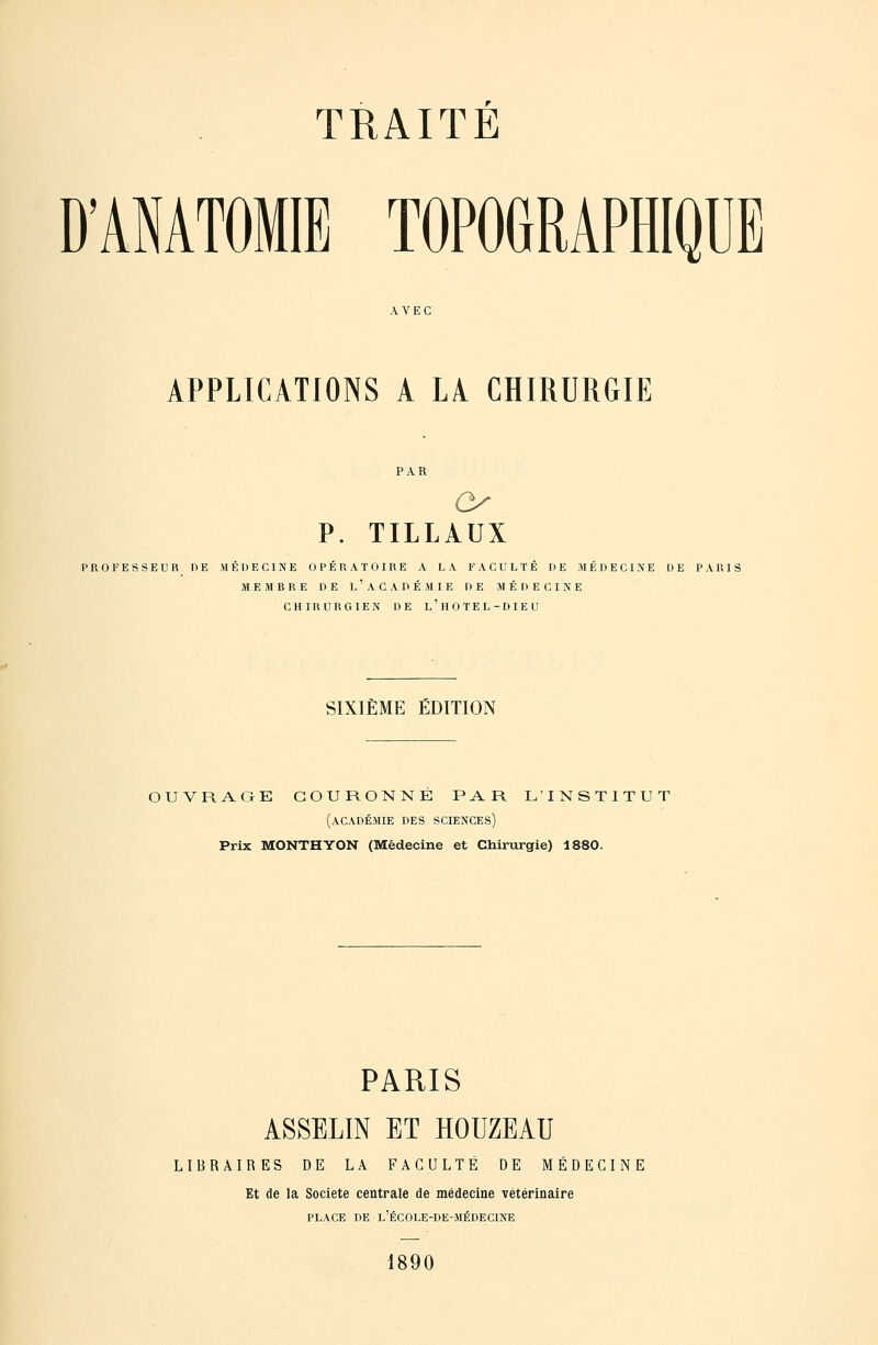 D'ANATOMIE TOPOGRAPHIQUE AVEC APPLICATIONS A LA CHIRURGIE P. TILLAUX PROFESSEUR DE JIÉDECINE OPÉRATOIRE A LA FACULTÉ DE MÉDECINE DE PARIS MEMBRE DE l'ACADÉMIE DE MÉDECINE CHIRURGIEN DE l'HOTEL-DIEU SIXIÈME ÉDITION OUVRAGE COURONNE PAR L'INSTITUT (académie des sciences) Prix MONTHYON (Médecine et Chirurgie) 1880. PARIS ASSELIN ET HOUZEAU LIBRAIRES DE LA FACULTÉ DE MÉDECINE Et de la Société centrale de médecine vétérinaire PLACE DE l'école-de-médecine 1890