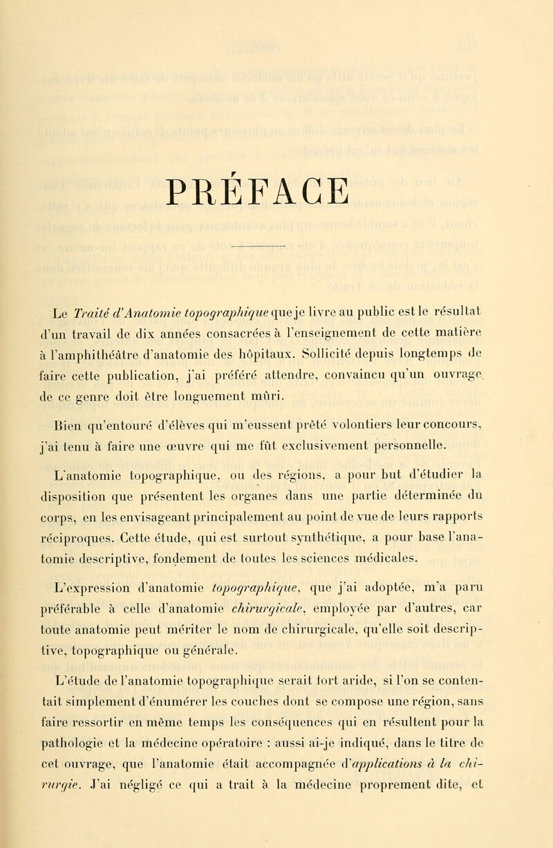 PRÉFACE Le Traité d'Anatomie topographique qn^lo. livre au public est le résultat d'un travail de dix années consacrées à l'enseignement de cette matière à l'amphithéâtre d'anatomie des hôpitaux. Sollicité depuis longtemps de faire cette publication, j'ai préféré attendre, convaincu qu'un ouvrage, de ce genre doit être longuement mûri. Bien qu'entouré d'élèves qui m'eussent prêté volontiers leur concours, j'ai tenu à faire une œuvre qui me fût exclusivement personnelle. L'anatomie topographique, ou des régions, a pour but d'étudier la disposition que présentent les organes dans une partie déterminée du corps, en les envisageant principalement au point de vue de leurs rapports réciproques. Cette étude, qui est surtout synthétique, a pour base l'ana- tomie descriptive, fondement de toutes les sciences médicales. L'expression d'anatomie topocjraphique, que j'ai adoptée, m'a paru préférable à celle d'anatomie chirurgicale^ employée par d'autres, car toute anatomie peut mériter le nom de chirurgicale, qu'elle soit descrip- tive, topographique ou générale. L'étude de l'anatomie topographique serait tort aride, si l'on se conten- tait simplement d'énumérer les couches dont se compose une région, sans faire ressortir en même temps les conséquences qui en résultent pour la pathologie et la médecine opératoire : aussi ai-je indiqué, dans le titre de cet ouvrage, que l'anatomie était accompagnée d'applicatiotis à la chi- rurgie. J'ai négligé ce qui a trait è. la médecine proprement dite, et