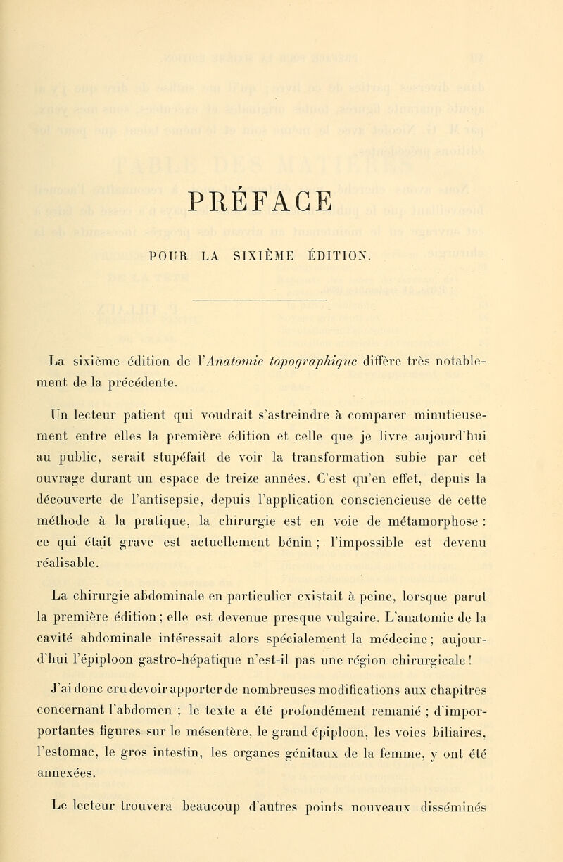 POUR LA SIXIEME EDITION. La sixième édition de VAnatomie topographique diffère très notable- ment de la précédente. Un lecteur patient qui voudrait s'astreindre à comparer minutieuse- ment entre elles la première édition et celle que je livre aujourd'hui au public, serait stupéfait de voir la transformation subie par cet ouvrage durant un espace de treize années. C'est qu'en effet, depuis la découverte de l'antisepsie, depuis l'application consciencieuse de cette méthode à la pratique, la chirurgie est en voie de métamorphose : ce qui était grave est actuellement bénin ; l'impossible est devenu réalisable. La chirurgie abdominale en particulier existait à peine, lorsque parut la première édition ; elle est devenue presque vulgaire. L'anatomie de la cavité abdominale intéressait alors spécialement la médecine ; aujour- d'hui l'épiploon gastro-hépatique n'est-il pas une région chirurgicale ! J'ai donc cru devoir apporter de nombreuses modifications aux chapitres concernant l'abdomen ; le texte a été profondément remanié ; d'impor- portantes figures sur le mésentère, le grand épiploon, les voies biliaires, l'estomac, le gros intestin, les organes génitaux de la femme, y ont été annexées. Le lecteur trouvera beaucoup d'autres points nouveaux disséminés