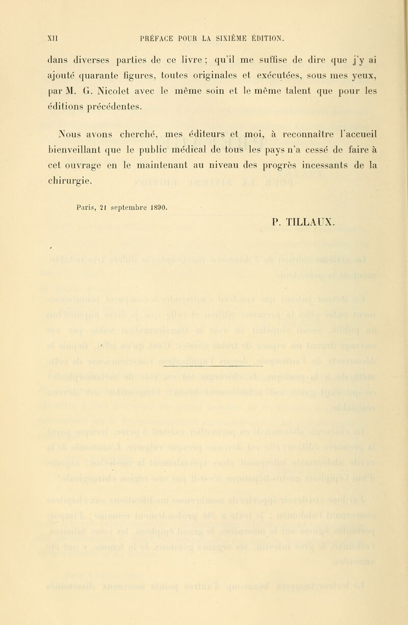 dans diverses parties de ce livre ; qu'il me suffise de dire que j'y ai ajouté quarante figures, toutes originales et exécutées, sous mes yeux, par M. G. Nicolet avec le même soin et le même talent que pour les éditions précédentes. Nous avons cherché, mes éditeurs et moi, à reconnaître l'accueil bienveillant que le public médical de tous les pays n'a cessé de faire à cet ouvrage en le maintenant au niveau des progrès incessants de la chirurgie. Paris, 21 septembre 1890.