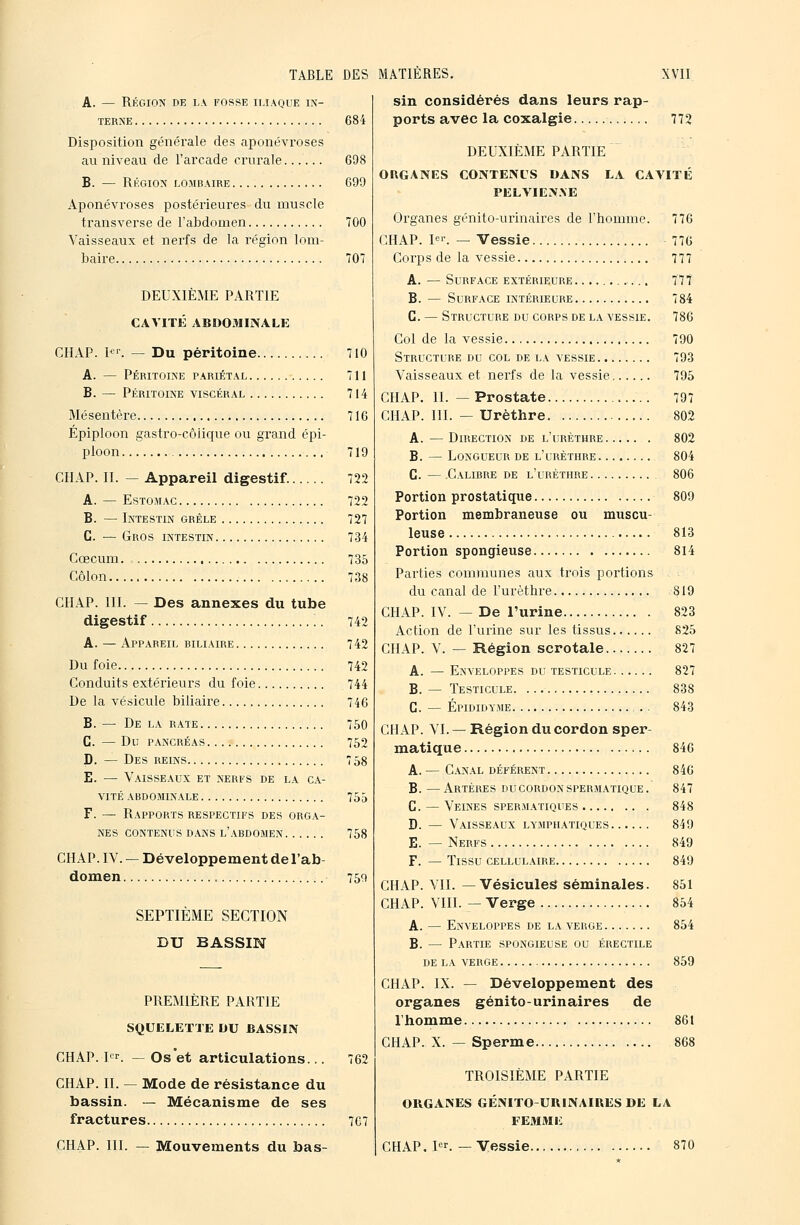 A. — Région de la fosse iliaque in- terne 68 i Disposition générale des aponévroses au niveau de l'arcade crurale 698 B. — Région lombaire 699 Aponévroses postérieures du muscle transverse de l'abdomen 700 Vaisseaux et nerfs de la région lom- baire 707 DEUXIÈME PARTIE CAVITÉ ABDOMINALE CHAP. l*-. — Du péritoine 710 A. — Péritoine pariétal 711 B. — Péritoine viscéral 714 Mésentère 716 Épiploon gastro-côlique ou grand épi- ploon 719 CHAP. IL — Appareil digestif. 722 A. — Estomac 722 B. — Intestin grêle 727 G. — Gros intestin 734 Cœcum 735 Côlon 738 CH.AP. III. — Des annexes du tube digestif 742 A. — Appareil riliaire 742 Du foie 742 Conduits extérieurs du foie 744 De la vésicule biliaire 746 B. — De la rate 750 G. — Du pancréas 752 D. — Des reins 7 58 E. — Vaisseaux et nerfs de la ca- vité abdominale 755 F. — Rapports respectifs des orga- nes contenus dans l'abdomen 758 CHAP. IV. — Développement de l'ab- domen 759 SEPTIÈME SECTION DU BASSIN PREMIÈRE PARTIE SQUELETTE DU BASSIN CHAP. I^^r. ^ Os et articulations... 762 CHAP. IL — Mode de résistance du bassin. — Mécanisme de ses fractures 767 CHAP. III. — Mouvements du bas- sin considérés dans leurs rap- ports avec la coxalgie 772 DEUXIÈME PARTIE ORGANES CONTENUS DANS LA CAVITÉ PELVIEtX.VE Organes génito-urinaires de l'homme. CHAP. l'-. — Vessie Corps de la vessie A. — Surface extérieure B. — Surface intérieure G. — Structure du corps de la vessie. Col de la vessie Structure du col de la vessie Vaisseaux et nerfs de la vessie CHAP. IL — Prostate CHAP. III. — Urèthre A. — Direction de l'urèthre B. — Longueur de l'urèthre G. — Calibre de l'urèthre Portion prostatique Portion membraneuse ou muscu- leuse Portion spongieuse Parties communes aux trois portions du canal de l'urèthre CHAP. IV. — De l'urine Action de l'urine sur les tissus CHAP. V. — Région scrotale A. — Enveloppes du testicule B. — Testicule G. — Épididyme CHAP. VI. — Région du cordon sper- matique A. — Canal déférent B. —Artères du cordon spermatique. G. — Veines spermatiques D. — Vaisseaux lymphatiques E. — Nerfs F. — Tissu cellulaire CHAP. VIL —Vésicules séminales. CHAP. VIII. — Verge A. — Enveloppes de la verge B. — Partie spongieuse ou érectile DE LA VERGE CHAP. IX. — Développement des organes génito-urinaires de l'homme 861 CHAP. X. — Sperme 868 TROISIÈME PARTIE ORGANES GÉNITO-URINAIRES DE LA FEMME 776 77G 777 777 784 786 790 793 795 797 802 802 804 806 809 813 814 819 823 825 827 827 838 843 846 846 847 848 849 849 849 851 854 854 859 CHAP. pr. —Vessie. 870