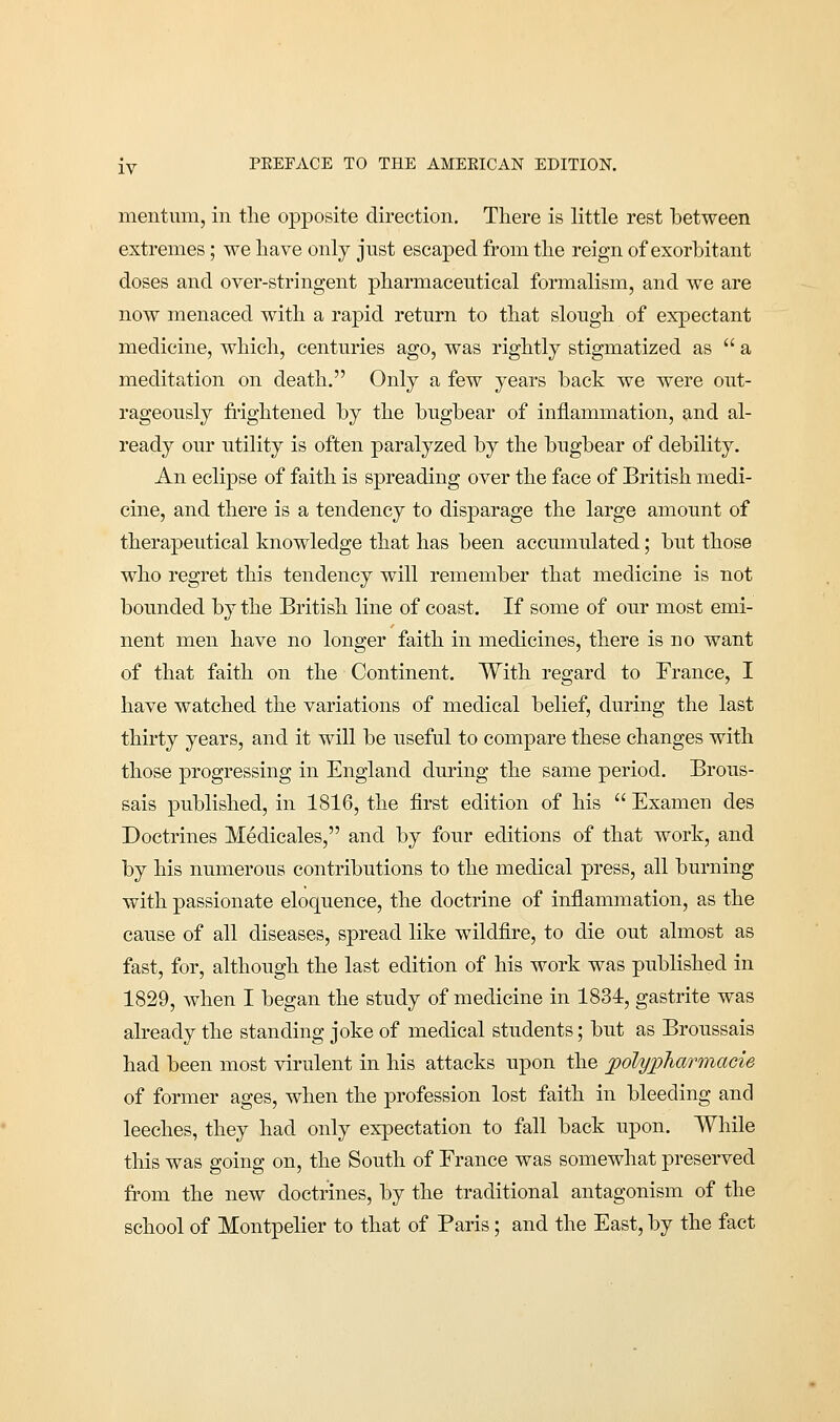 mentnm, in the opposite direction. There is little rest between extremes ; we have only jnst escaped from the reign of exorbitant doses and over-stringent pharmaceutical formalism, and we are now menaced with a rapid return to that slough of expectant medicine, which, centuries ago, was rightly stigmatized as a meditation on death. Only a few years back we were out- rageously frightened by the bugbear of inflammation, and al- ready our utility is often paralyzed by the bugbear of debility. An eclipse of faith is spreading over the face of British medi- cine, and there is a tendency to disparage the large amount of therapeutical knowledge that has been accumulated; but those who regret this tendency will remember that medicine is not bounded by the British line of coast. If some of our most emi- nent men have no longer faith in medicines, there is no want of that faith on the Continent. With regard to France, I have watched the variations of medical belief, during the last thirty years, and it will be useful to compare these changes with those progressing in England during the same period. Brous- sais published, in 1816, the first edition of his  Examen des Doctrines Medicales, and by four editions of that work, and by his numerous contributions to the medical press, all burning with passionate eloquence, the doctrine of inflammation, as the cause of all diseases, spread like wildfire, to die out almost as fast, for, although the last edition of his work was published in 1829, when I began the study of medicine in 1834, gastrite was already the standing joke of medical students; but as Broussais had been most virulent in his attacks upon the jpolypharmacie of former ages, when the profession lost faith in bleeding and leeches, they had only expectation to fall back upon. While this was going on, the South of France was somewhat preserved from the new doctrines, by the traditional antagonism of the school of Montpelier to that of Paris; and the East, by the fact