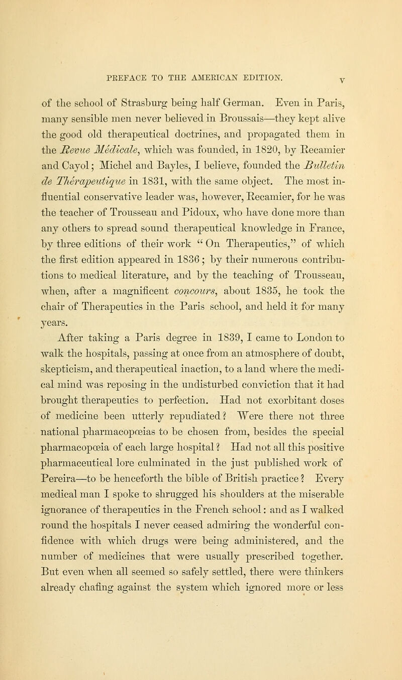 of the school of Strasburg being half German. Even in Paris, many sensible men never believed in Broussais—they kept alive the good old therapeutical doctrines, and propagated them in the Revue Medicale, which was founded, in 1820, by Reeamier and Cayol; Michel and Bayles, I believe, founded the Bulletin de Therapeutiqiie in 1831, with the same object. The most in- fluential conservative leader was, however, Recamier, for he was the teacher of Trousseau and Pidoux, who have done more than any others to spread sound therapeutical knowledge in Prance, by three editions of their work  On Therapeutics, of which the first edition appeared in 1836 ; by their numerous contribu- tions to medical literature, and by the teaching of Trousseau, when, after a magnificent concours, about 1835, he took the chair of Therapeutics in the Paris school, and held it for many years. After taking a Paris degree in 1839, I came to London to walk the hospitals, passing at once from an atmosphere of doubt, skepticism, and therapeutical inaction, to a land where the medi- cal mind was reposing in the undisturbed conviction that it had brought therapeutics to perfection. Had not exorbitant doses of medicine been utterly repudiated? Were there not three national pharmacopoeias to be chosen from, besides the special pharmacopoeia of each large hospital ? Had not all this positive pharmaceutical lore culminated in the just published work of Pereira—to be henceforth the bible of British practice ? Every medical man I spoke to shrugged his shoulders at the miserable ignorance of therapeutics in the French school: and as I walked round the hospitals I never ceased admiring the wonderful con- fidence with which drugs were being administered, and the number of medicines that were usually prescribed together. But even when all seemed so safely settled, there were thinkers already chafing against the system which ignored more or less