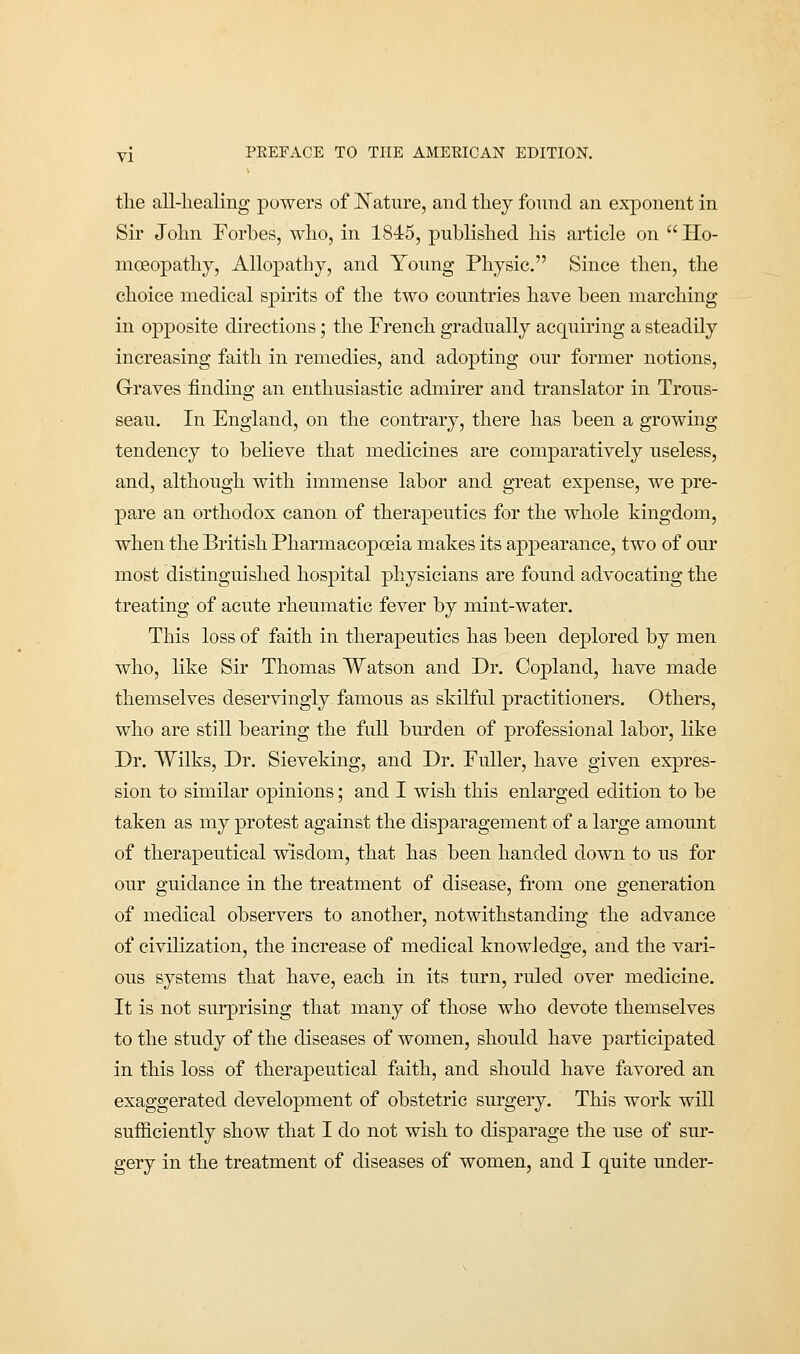 the all-healing powers of Nature, and they found an exponent in Sir John Forbes, who, in 1845, published his article on  Ho- moeopathy, Allopathy, and Young Physic. Since then, the choice medical spirits of the two countries have been marching in opposite directions; the French gradually acquiring a steadily increasing faith in remedies, and adopting our former notions, Graves finding an enthusiastic admirer and translator in Trous- seau. In England, on the contrary, there has been a growing tendency to believe that medicines are comparatively useless, and, although with immense labor and great expense, we pre- pare an orthodox canon of therapeutics for the whole kingdom, when the British Pharmacopoeia makes its appearance, two of our most distinguished hospital physicians are found advocating the treating of acute rheumatic fever by mint-water. This loss of faith in therapeutics has been deplored by men who, like Sir Thomas Watson and Dr. Copland, have made themselves deservingly famous as skilful practitioners. Others, who are still bearing the full burden of professional labor, like Dr. Wilks, Dr. Sieveking, and Dr. Fuller, have given expres- sion to similar opinions; and I wish this enlarged edition to be taken as my protest against the disparagement of a large amount of therapeutical wisdom, that has been handed down to us for our guidance in the treatment of disease, from one generation of medical observers to another, notwithstanding the advance of civilization, the increase of medical knowledge, and the vari- ous systems that have, each in its turn, ruled over medicine. It is not surprising that many of those who devote themselves to the study of the diseases of women, should have participated in this loss of therapeutical faith, and should have favored an exaggerated development of obstetric surgery. This work will sufficiently show that I do not wish to disparage the use of sur- gery in the treatment of diseases of women, and I quite under-