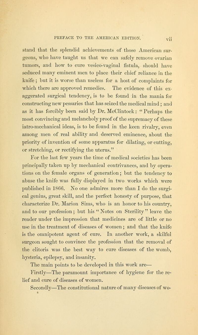 stand that the splendid achievements of those American sur- geons, who have taught us that we can safely remove ovarian tumors, and how to cure vesico-vaginal fistula, should have seduced many eminent men to place their chief reliance in the knife ; but it is worse than useless for a host of complaints for which there are approved remedies. The evidence of this ex- aggerated surgical tendency, is to be found in the mania for constructing new pessaries that has seized the medical mind; and as it has forcibly been said by Dr. McClintock:  Perhaps the most convincing and melancholy proof of the supremacy of these iatro-mechanical ideas, is to be found in the keen rivalry, even among men of real ability and deserved eminence, about the priority of invention of some apparatus for dilating, or cutting, or stretching, or rectifying the uterus. For the last few years the time of medical societies has been principally taken up by mechanical contrivances, and by opera- tions on the female organs of generation; but the tendency to abuse the knife was fully displayed in two works which were published in 1866. No one admires more than I do the surgi- cal genius, great skill, and the perfect honesty of purpose, that characterize Dr. Marion Sims, who is an honor to his country, and to our profession; but his  Notes on Sterility  leave the reader under the impression that medicines are of little or no use in the treatment of diseases of women; and that the knife is the omnipotent agent of cure. In another work, a skilful surgeon sought to convince the profession that the removal of the clitoris was the best way to cure diseases of the womb, hysteria, epilepsy, and insanity. The main points to be developed in this work are— Firstly—The paramount importance of hygiene for the re- lief and cure of diseases of women. Secondly—The constitutional nature of many diseases of wo-