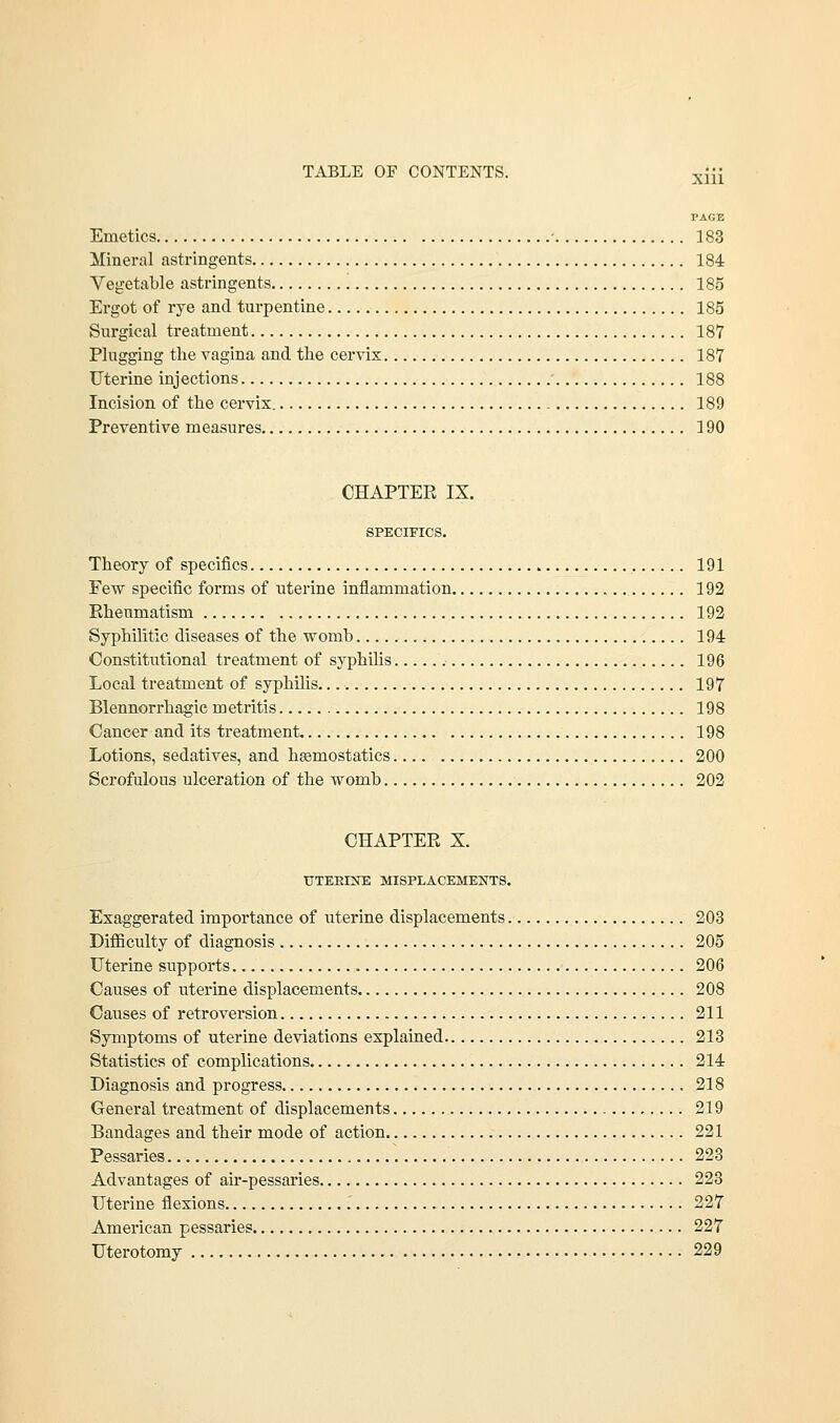 xm PAGE Emetics 183 Mineral astringents 184 Vegetable astringents 185 Ergot of rye and turpentine 185 Surgical treatment 187 Plugging the vagina and the cervix 187 Uterine injections 188 Incision of the cervix. 189 Preventive measures 190 CHAPTER IX. SPECIFICS. Theory of specifics 191 Few specific forms of uterine inflammation 192 Rheumatism 192 Syphilitic diseases of the womb 194 Constitutional treatment of syphilis 196 Local treatment of syphilis 197 Blennorrhagic metritis 198 Cancer and its treatment 198 Lotions, sedatives, and haemostatics.... 200 Scrofulous ulceration of the womb 202 CHAPTER X. TITEBINE MISPLACEMENTS. Exaggerated importance of uterine displacements 203 Difficulty of diagnosis 205 Uterine supports 206 Causes of uterine displacements 208 Causes of retroversion 211 Symptoms of uterine deviations explained 213 Statistics of complications 214 Diagnosis and progress 218 General treatment of displacements * 219 Bandages and their mode of action 221 Pessaries 223 Advantages of air-pessaries 223 Uterine flexions 227 American pessaries 227 Uterotomy 229