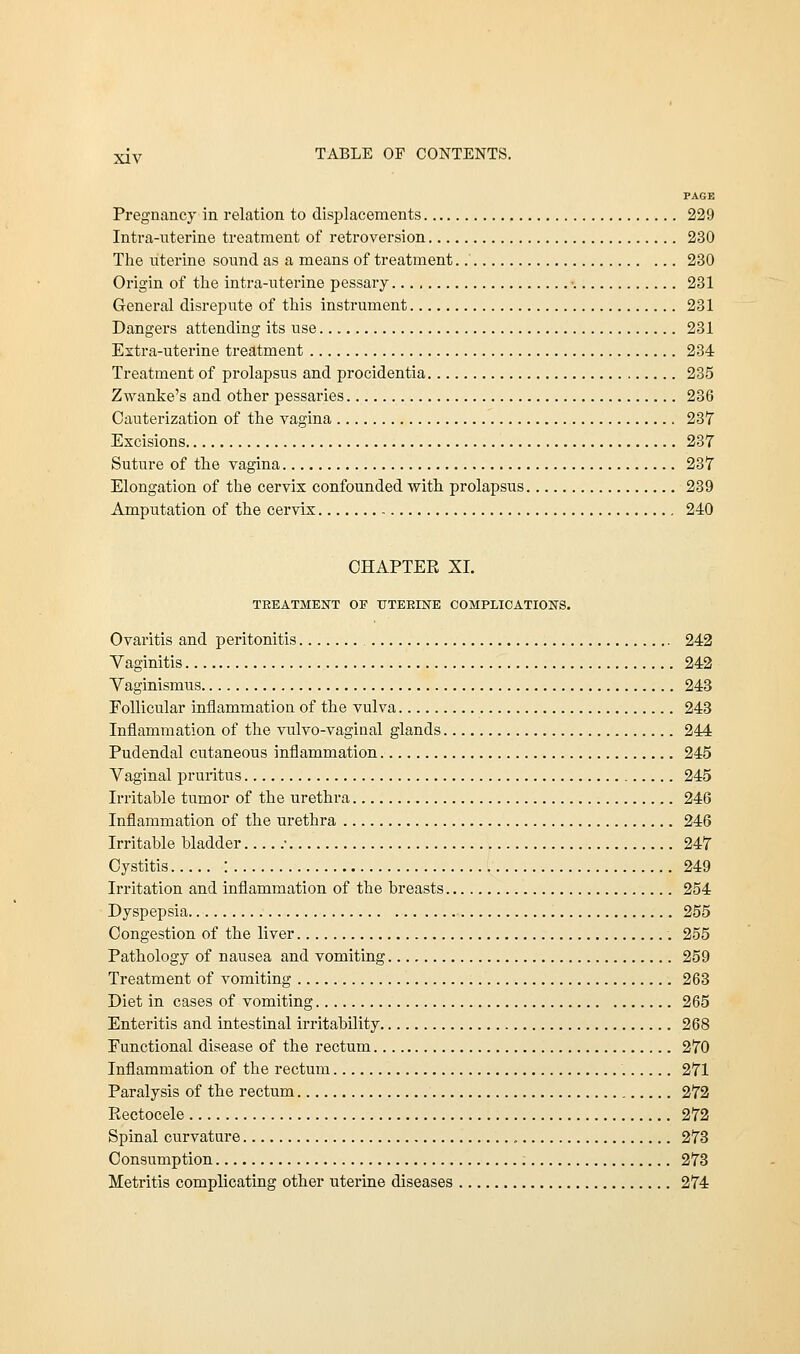 PAGE Pregnancy in relation to displacements 229 Intra-uterine treatment of retroversion 230 The uterine sound as a means of treatment 230 Origin of the intra-uterine pessary ■ 231 General disrepute of this instrument 231 Dangers attending its use 231 Extra-uterine treatment 234 Treatment of prolapsus and procidentia 235 Zwanke's and other pessaries 236 Cauterization of the vagina 237 Excisions 237 Suture of the vagina 237 Elongation of the cervix confounded with prolapsus 239 Amputation of the cervix 240 CHAPTER XL TREATMENT OF UTERINE COMPLICATIONS. Ovaritis and peritonitis 242 Vaginitis 242 Vaginismus 243 Follicular inflammation of the vulva 243 Inflammation of the vulvo-vaginal glands 244 Pudendal cutaneous inflammation 245 Vaginal pruritus 245 Irritable tumor of the urethra 246 Inflammation of the urethra 246 Irritable bladder ■ 247 Cystitis : 249 Irritation and inflammation of the breasts 254 Dyspepsia 255 Congestion of the liver 255 Pathology of nausea and vomiting 259 Treatment of vomiting 263 Diet in cases of vomiting 265 Enteritis and intestinal irritability 268 Functional disease of the rectum 270 Inflammation of the rectum 271 Paralysis of the rectum 272 Rectocele 272 Spinal curvature 273 Consumption 273 Metritis complicating other uterine diseases 274