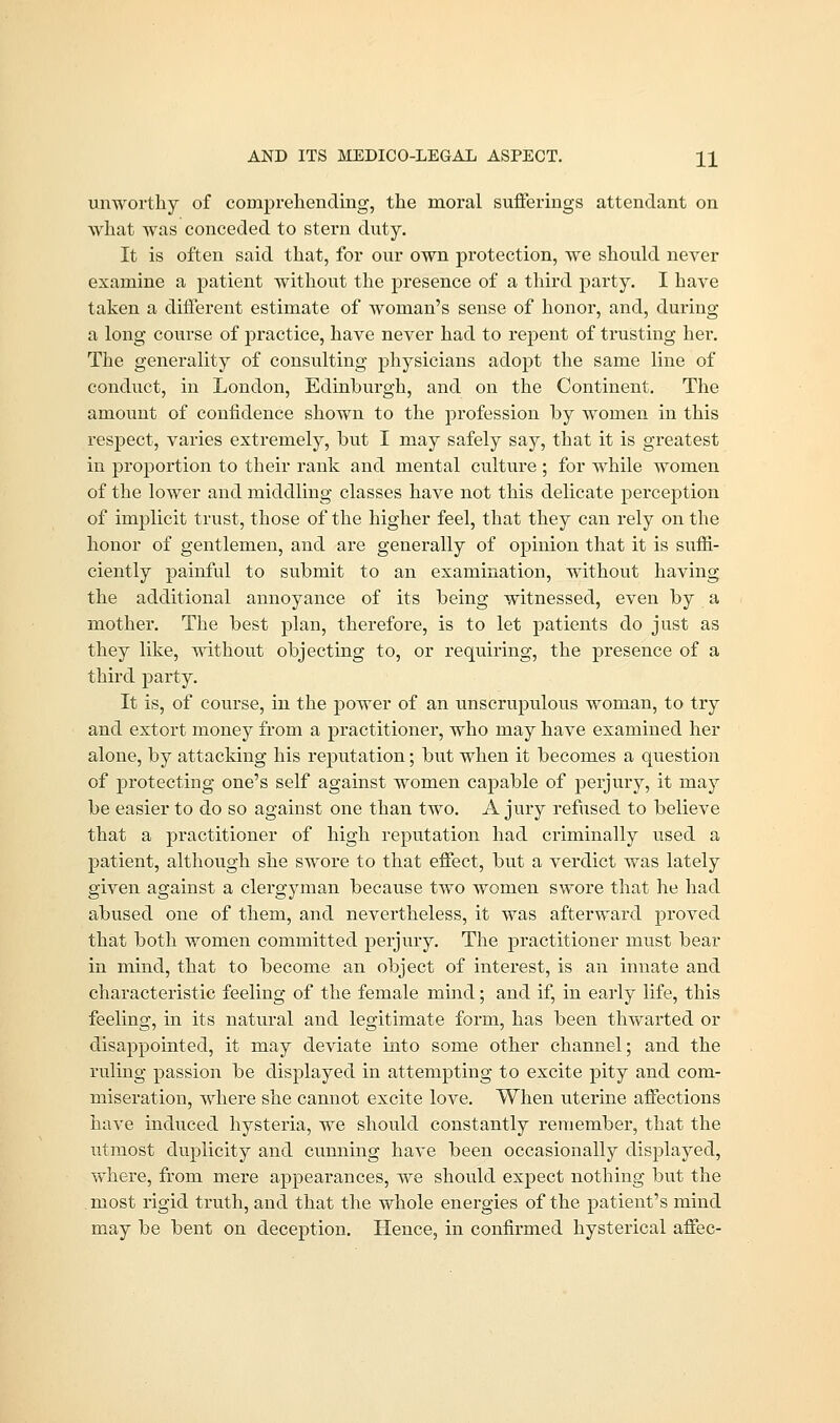 AND ITS MEDICO-LEGAL ASPECT. \\ unworthy of comprehending, the moral sufferings attendant on what was conceded to stern duty. It is often said that, for our own protection, we should never examine a patient without the presence of a third party. I have taken a different estimate of woman's sense of honor, and, during a long course of practice, have never had to repent of trusting her. The generality of consulting physicians adopt the same line of conduct, in London, Edinburgh, and on the Continent. The amount of confidence shown to the profession by women in this respect, varies extremely, but I may safely say, that it is greatest in proportion to their rank and mental culture ; for while women of the lower and middling classes have not this delicate perception of implicit trust, those of the higher feel, that they can rely on the honor of gentlemen, and are generally of opinion that it is suffi- ciently painful to submit to an examination, without having the additional annoyance of its being witnessed, even by a mother. The best plan, therefore, is to let patients do just as they like, without objecting to, or requiring, the presence of a third party. It is, of course, in the power of an unscrupulous woman, to try and extort money from a practitioner, who may have examined her alone, by attacking his reputation; but when it becomes a question of protecting one's self against women capable of perjury, it may be easier to do so against one than two. A jury refused to believe that a practitioner of high reputation had criminally used a patient, although she swore to that effect, but a verdict was lately given against a clergyman because two women swore that he had abused one of them, and nevertheless, it was afterward proved that both women committed perjury. The practitioner must bear in mind, that to become an object of interest, is an innate and characteristic feeling of the female mind; and if, in early life, this feeling, in its natural and legitimate form, has been thwarted or disappointed, it may deviate into some other channel; and the ruling passion be displayed in attempting to excite pity and com- miseration, where she cannot excite love. When uterine affections have induced hysteria, we should constantly remember, that the utmost duplicity and cunning have been occasionally displayed, where, from mere appearances, we should expect nothing but the . most rigid truth, and that the whole energies of the patient's mind may be bent on deception. Hence, in confirmed hysterical affec-