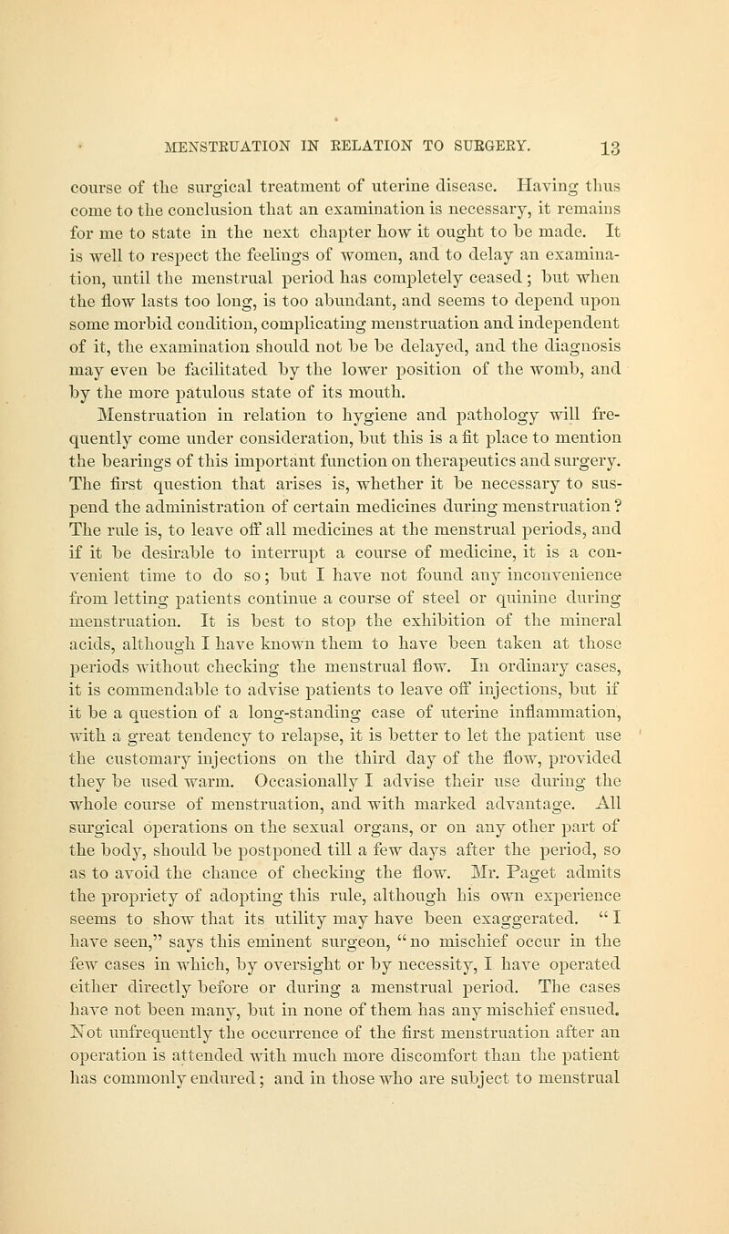 course of the surgical treatment of uterine disease. Having thus come to the conclusion that an examination is necessary, it remains for me to state in the next chapter how it ought to be made. It is well to respect the feelings of women, and to delay an examina- tion, until the menstrual period has completely ceased ; but when the flow lasts too long, is too abundant, and seems to depend upon some morbid condition, complicating menstruation and independent of it, the examination should not be be delayed, and the diagnosis may even be facilitated by the lower position of the womb, and by the more patulous state of its mouth. Menstruation in relation to hygiene and pathology will fre- quently come under consideration, but this is a fit place to mention the bearings of this important function on therapeutics and surgery. The first question that arises is, whether it be necessary to sus- pend the administration of certain medicines during menstruation ? The rule is, to leave off all medicines at the menstrual periods, and if it be desirable to interrupt a course of medicine, it is a con- venient time to do so; but I have not found any inconvenience from letting patients continue a course of steel or quinine during menstruation. It is best to stop the exhibition of the mineral acids, although I have known them to have been taken at those periods without checking the menstrual flow. In ordinary cases, it is commendable to advise patients to leave off injections, but if it be a question of a long-standing case of uterine inflammation, with a great tendency to relapse, it is better to let the patient use the customary injections on the third day of the flow, provided they be used warm. Occasionally I advise their use during the whole course of menstruation, and with marked advantage. All surgical operations on the sexual organs, or on any other part of the body, should be postponed till a few days after the period, so as to avoid the chance of checking the flow. Mr. Paget admits the propriety of adopting this rule, although his own experience seems to show that its utility may have been exaggerated.  I have seen, says this eminent surgeon,  no mischief occur in the few cases in which, by oversight or by necessity, I have operated either directly before or during a menstrual period. The cases have not been many, but in none of them has any mischief ensued. Not unfrequently the occurrence of the first menstruation after an operation is attended with much more discomfort than the patient has commonly endured; and in those who are subject to menstrual