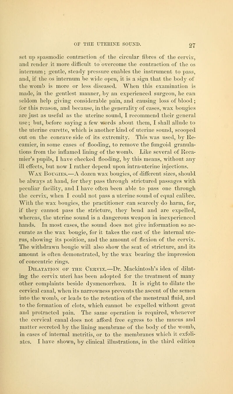 set up spasmodic contraction of the circular fibres of the cervix, and render it more difficult to overcome the contraction of the os internum ; gentle, steady pressure enables the instrument to pass, and, if the os internum be wide open, it is a sign that the body of the womb is more or less diseased. When this examination is made, in the gentlest manner, by an experienced surgeon, he can seldom help giving considerable pain, and causing loss of blood; for this reason, and because, in the generality of cases, wax bougies are just as useful as the uterine sound, I recommend their general use; but, before saying a few words about them, I shall allude to the uterine curette, which is another kind of uterine sound, scooped out on the concave side of its extremity. This was used, by Re- camier, in some cases of flooding, to remove the fungoid granula- tions from the inflamed lining of the womb. Like several of Reca- mier's pupils, I have checked flooding, by this means, without any ill effects, but now I rather depend upon intra-uterine injections. Wax Bougies.—A dozen wax bougies, of different sizes, should be always at hand, for they pass through strictured passages with peculiar facility, and I have often been able to pass one through the cervix, when I could not pass a uterine sound of equal calibre. With the wax bougies, the practitioner can scarcely do harm, for, if they cannot pass the stricture, they bend and are expelled, whereas, the uterine sound is a dangerous weapon in inexperienced hands. In most cases, the sound does not give information so ac- curate as the wax bougie, for it takes the cast of the internal ute- rus, showing its position, and the amount of flexion of the cervix. The withdrawn bougie will also show the seat of stricture, and its amount is often demonstrated, by the wax bearing the impression of concentric rings. Dilatation of the Ceevix.—Dr. Mackintosh's idea of dilat- ing the cervix uteri has been adopted for the treatment of many other complaints beside dysmenorrhea. It is right to dilate the cervical canal, when its narrowness prevents the ascent of the semen into the womb, or leads to the retention of the menstrual fluid, and to the formation of clots, which cannot be expelled without great and protracted pain. The same operation is required, whenever the cervical canal does not afford free egress to the mucus and matter secreted by the lining membrane of the body of the womb, in cases of internal metritis, or to the membranes which it exfoli- ates. I have shown, by clinical illustrations, in the third editiou