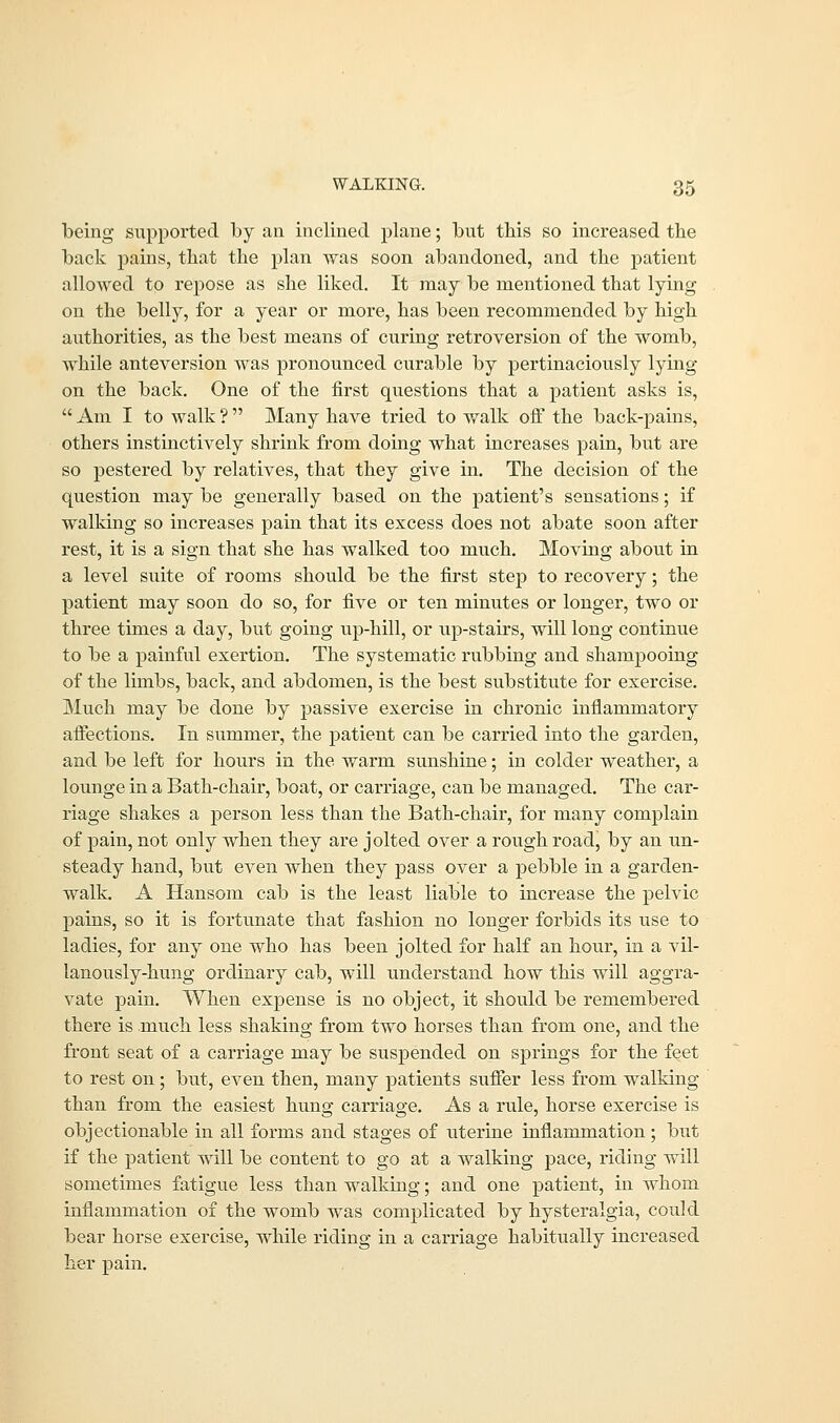 being supported by an inclined plane; but this so increased the back pains, that the plan was soon abandoned, and the patient allowed to repose as she liked. It may be mentioned that lying on the belly, for a year or more, has been recommended by high authorities, as the best means of curing retroversion of the womb, while anteversion was pronounced curable by pertinaciously lying on the back. One of the first questions that a patient asks is,  Am I to walk ?  Many have tried to walk off the back-pains, others instinctively shrink from doing what increases pain, but are so pestered by relatives, that they give in. The decision of the question may be generally based on the patient's sensations; if walking so increases pain that its excess does not abate soon after rest, it is a sign that she has walked too much. Moving about in a level suite of rooms should be the first step to recovery; the patient may soon do so, for five or ten minutes or longer, two or three times a day, but going up-hill, or up-stairs, will long continue to be a painful exertion. The systematic rubbing and shampooing of the limbs, back, and abdomen, is the best substitute for exercise. Much may be done by passive exercise in chronic inflammatory affections. In summer, the patient can be carried into the garden, and be left for hours in the warm sunshine; in colder weather, a lounge in a Bath-chair, boat, or carriage, can be managed. The car- riage shakes a person less than the Bath-chair, for many complain of pain, not only when they are jolted over a rough road, by an un- steady hand, but even when they pass over a pebble in a garden- walk. A Hansom cab is the least liable to increase the pelvic pains, so it is fortunate that fashion no longer forbids its use to ladies, for any one who has been jolted for half an hour, in a vil- lanously-hung ordinary cab, will understand how this will aggra- vate pain. When expense is no object, it should be remembered there is much less shaking from two horses than from one, and the front seat of a carriage may be suspended on springs for the feet to rest on; but, even then, many patients suffer less from walking than from the easiest hung carriage. As a rule, horse exercise is objectionable in all forms and stages of uterine inflammation; but if the patient will be content to go at a walking pace, riding will sometimes fatigue less than walking; and one patient, in whom inflammation of the womb was complicated by hysteralgia, could bear horse exercise, while riding in a carriage habitually increased her pain.