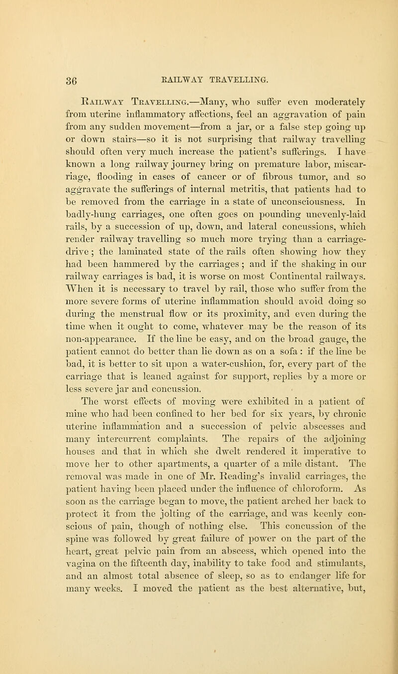 Railway Travelling.—Many, who suffer even moderately from uterine inflammatory affections, feel an aggravation of pain from any sudden movement—from a jar, or a false step going up or down stairs—so it is not surprising that railway travelling should often very much increase the patient's sufferings. I have known a long railway journey bring on premature labor, miscar- riage, flooding in cases of cancer or of fibrous tumor, and so aggravate the sufferings of internal metritis, that patients had to be removed from the carriage in a state of unconsciousness. In badly-hung carriages, one often goes on pounding unevenly-laid rails, by a succession of up, down, and lateral concussions, which render railway travelling so much more trying than a carriage- drive ; the laminated state of the rails often showing how they had been hammered by the carriages ; and if the shaking in our railway carriages is bad, it is worse on most Continental railways. When it is necessary to travel by rail, those who suffer from the more severe forms of uterine inflammation should avoid doing so during the menstrual flow or its proximity, and even during the time when it ought to come, whatever may be the reason of its non-appearance. If the line be easy, and on the broad gauge, the patient cannot do better than lie down as on a sofa : if the line be bad, it is better to sit upon a water-cushion, for, every part of the carriage that is leaned against for support, replies by a more or less severe jar and concussion. The worst effects of moving were exhibited in a patient of mine who had been confined to her bed for six years, by chronic uterine inflammation and a succession of pelvic abscesses and many intercurrent complaints. The repairs of the adjoining houses and that in which she dwelt rendered it imperative to move her to other apartments, a quarter of a mile distant. The removal was made in one of Mr. Reading's invalid carriages, the patient having been placed under the influence of chloroform. As soon as the carriage began to move, the patient arched her back to protect it from the jolting of the carriage, and was keenly con- scious of pain, though of nothing else. This concussion of the spine was followed by great failure of power on the part of the heart, great pelvic pain from an abscess, which opened into the vagina on the fifteenth day, inability to take food and stimulants, and an almost total absence of sleep, so as to endanger life for many weeks. I moved the patient as the best alternative, but,