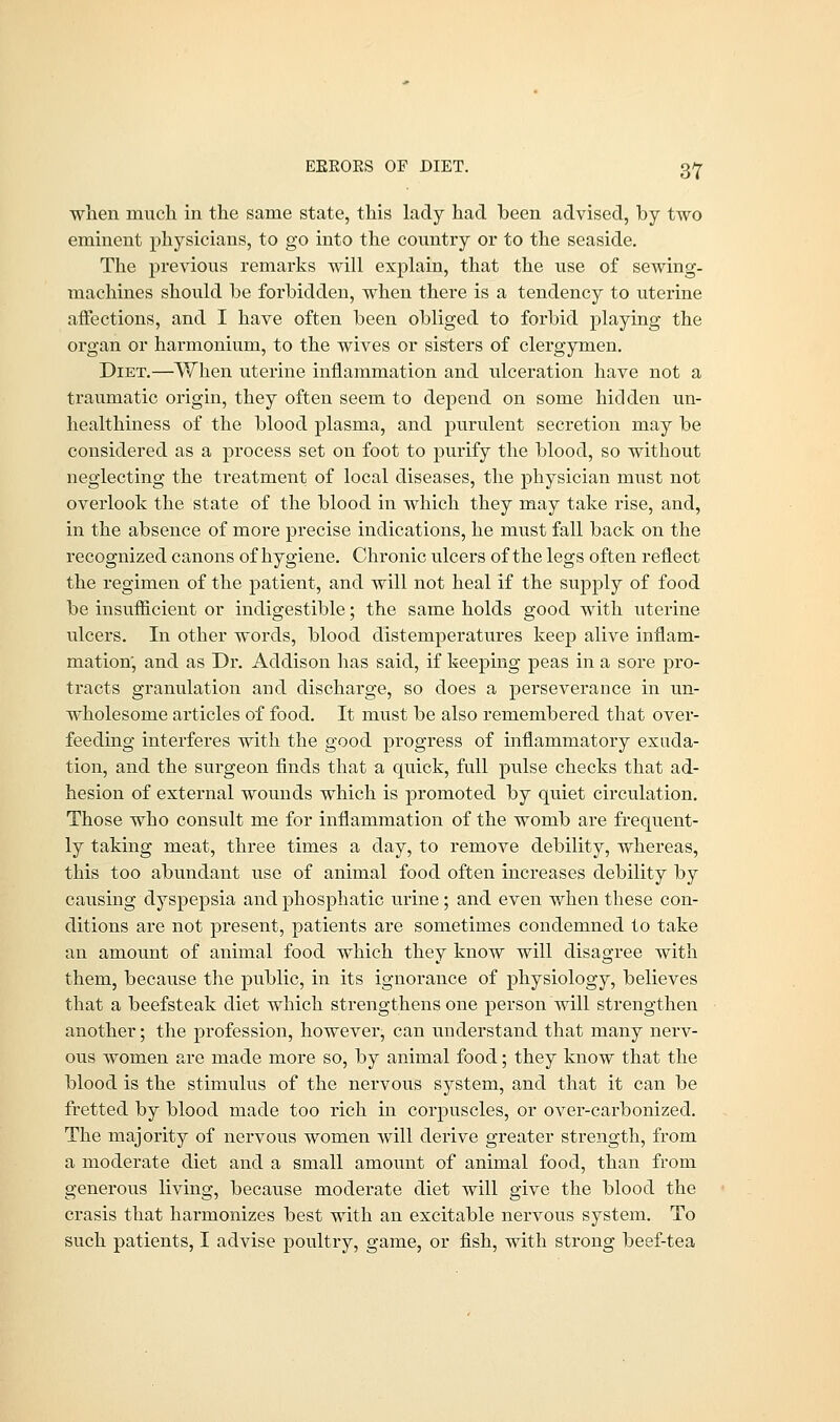 EKROES OF DIET. when much in the same state, this lady had been advised, by two eminent physicians, to go into the country or to the seaside. The previous remarks will explain, that the use of sewing- machines should be forbidden, when there is a tendency to uterine affections, and I have often been obliged to forbid playing the organ or harmonium, to the wives or sisters of clergymen. Diet.—When uterine inflammation and ulceration have not a traumatic origin, they often seem to depend on some hidden un- healthiness of the blood plasma, and purulent secretion may be considered as a process set on foot to purify the blood, so without neglecting the treatment of local diseases, the physician must not overlook the state of the blood in which they may take rise, and, in the absence of more precise indications, he must fall back on the recognized canons of hygiene. Chronic ulcers of the legs often reflect the regimen of the patient, and will not heal if the supply of food be insufficient or indigestible; the same holds good with uterine ulcers. In other words, blood distemperatures keep alive inflam- mation, and as Dr. Addison has said, if keeping peas in a sore pro- tracts granulation and discharge, so does a pei-severance in un- wholesome articles of food. It must be also remembered that over- feeding interferes with the good progress of inflammatory exuda- tion, and the surgeon finds that a quick, full pulse checks that ad- hesion of external wounds which is promoted by quiet circulation. Those who consult me for inflammation of the womb are frequent- ly taking meat, three times a day, to remove debility, whereas, this too abundant use of animal food often increases debility by causing dyspepsia and phosphatic urine; and even when these con- ditions are not present, patients are sometimes condemned to take an amount of animal food which they know will disagree with them, because the public, in its ignorance of physiology, believes that a beefsteak diet which strengthens one person will strengthen another; the profession, however, can understand that many nerv- ous women are made more so, by animal food; they know that the blood is the stimulus of the nervous system, and that it can be fretted by blood made too rich in corpuscles, or over-carbonized. The majority of nervous women will derive greater strength, from a moderate diet and a small amount of animal food, than from generous living, because moderate diet will give the blood the crasis that harmonizes best with an excitable nervous system. To such patients, I advise poultry, game, or fish, with strong beef-tea