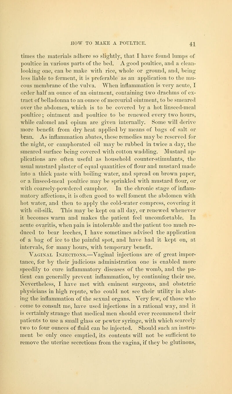 times the materials adhere so slightly, that I have found lumps of poultice in various parts of the hed. A good poultice, and a clean- looking one, can he make with rice, whole or ground, and, heing less liahle to ferment, it is preferable as an application to the mu- cous membrane of the vulva. When inflammation is very acute, I order half an ounce of an ointment, containing two drachms of ex- tract of belladonna to an ounce of mercurial ointment, to be smeared over the abdomen, which is to be covered by a hot linseed-meal poultice; ointment and poultice to be renewed every two hours, while calomel and opium are given internally. Some will derive more benefit from dry heat applied by means of bags of salt or bran. As inflammation abates, these remedies may be reserved for the night, or camphorated oil may be rubbed in twice a day, the smeared surface being covered with cotton wadding. Mustard ap- plications are often useful as household counter-stimulants, the usual mustard plaster of equal quantities of flour and mustard made into a thick paste with boiling water, and spread on brown paper, or a linseed-meal poultice may be sprinkled with mustard flour, or with coarsely-powdered camphor. In the chronic stage of inflam- matory affections, it is often good to well foment the abdomen with hot water, and then to apply the cold-water compress, covering it with oil-silk. This may be kept on all day, or renewed whenever it becomes warm and makes the patient feel uncomfortable. In acute ovaritis, when pain is intolerable and the patient too much re- duced to bear leeches, I have sometimes advised the application of a bag of ice to the painful spot, and have had it kept on, at intervals, for many hours, with temporary benefit. Vaginal Injections.—Vaginal injections are of great impor- tance, for by their judicious administration one is enabled more speedily to cure inflammatory diseases of the womb, and the pa- tient can generally prevent inflammation, by continuing their use. Nevertheless, I have met with eminent surgeons, and obstetric physicians in high repute, who could not see their utility in abat- ing the inflammation of the sexual organs. Very few, of those who come to consult me, have used injections in a rational way, and it is certainly strange that medical men should ever recommend their patients to use a small glass or pewter syringe, with which scarcely two to four ounces of fluid can be injected. Should such an instru- ment be only once emptied, its contents will not be sufficient to remove the uterine secretions from the vagina, if they be glutinous,