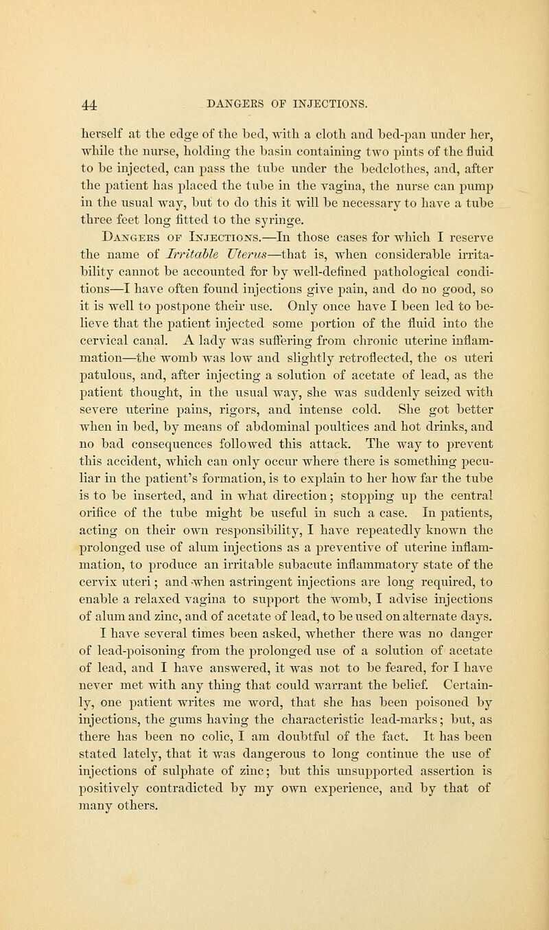 herself at the edge of the bed, with a cloth and bed-pan under her, while the nurse, holding the basin containing two pints of the fluid to be injected, can pass the tube under the bedclothes, and, after the patient has placed the tube in the vagina, the nurse can pump in the usual way, but to do this it will be necessary to have a tube three feet long fitted to the syringe. Dastgeks of LsrjECTiojsrs.—In those cases for which I reserve the name of Irritable Uterus—that is, when considerable irrita- bility cannot be accounted for by well-defined pathological condi- tions—I have often found injections give pain, and do no good, so it is well to postpone their use. Only once have I been led to be- lieve that the patient injected some portion of the fluid into the cervical canal. A lady was suffering from chronic uterine inflam- mation—the womb was low and slightly retroflected, the os uteri patulous, and, after injecting a solution of acetate of lead, as the patient thought, in the usual way, she was suddenly seized with severe uterine pains, rigors, and intense cold. She got better when in bed, by means of abdominal poultices and hot drinks, and no bad consequences followed this attack. The way to prevent this accident, which can only occur where there is something pecu- liar in the patient's formation, is to explain to her how far the tube is to be inserted, and in what direction; stopping up the central orifice of the tube might be useful in such a case. In patients, acting on their own responsibility, I have repeatedly known the prolonged use of alum injections as a preventive of uterine inflam- mation, to produce an irritable subacute inflammatory state of the cervix uteri; and -when astringent injections are long required, to enable a relaxed vagina to support the womb, I advise injections of alum and zinc, and of acetate of lead, to be used on alternate days. I have several times been asked, whether there was no danger of lead-poisoning from the prolonged use of a solution of acetate of lead, and I have answered, it was not to be feared, for I have never met with any thing that could warrant the belief. Certain- ly, one patient writes me word, that she has been poisoned by injections, the gums having the characteristic lead-marks; but, as there has been no colic, I am doubtful of the fact. It has been stated lately, that it was dangerous to long continue the use of injections of sulphate of zinc; but this unsupported assertion is positively contradicted by my own experience, and by that of many others.