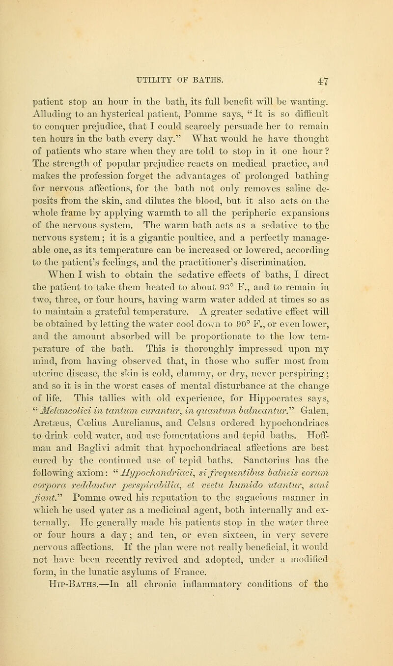 patient stop an hour in the bath, its full benefit will be wanting. Alluding to an hysterical patient, Ponime says,  It is so difficult to conquer prejudice, that I could scarcely persuade her to remain ten hours in the bath every day. What would he have thought of patients who stare when they are told to stop in it one hour ? The strength of popular prejudice reacts on medical practice, and makes the profession forget the advantages of prolonged bathing for nervous affections, for the bath not only removes saline de- posits from the skin, and dilutes the blood, but it also acts on the whole frame by applying warmth to all the peripheric expansions of the nervous system. The warm bath acts as a sedative to the nervous system; it is a gigantic poultice, and a perfectly manage- able one, as its temperature can be increased or lowered, according to the patient's feelings, and the practitioner's discrimination. When I wish to obtain the sedative effects of baths, I direct the patient to take them heated to about 93° F., and to remain in two, three, or four hours, having warm water added at times so as to maintain a grateful temperature. A greater sedative effect will be obtained by letting the water cool down to 90° F., or even lower, and the amount absorbed will be proportionate to the low tem- perature of the bath. This is thoroughly impressed upon my mind, from having observed that, in those who suffer most from uterine disease, the skin is cold, clammy, or dry, never perspiring; and so it is in the worst cases of mental disturbance at the change of life. This tallies with old experience, for Hippocrates says,  Melancolici in tantum curantur, in quantum babieantur. Galen, Aretseus, Coelius Aurelianus, and Celsus ordered hypochondriacs to drink cold water, and xise fomentations and tepid baths. Hoff- man and Baglivi admit that hypochondriacal affections are best cured by the continued use of tepid baths. Sanctorius has the following axiom: Hypochondriaci, si frequentibus balneis eorum corpora recldantiir perspirabilia, et vectic humido tita?itur, sani fianV Pomme owed his reputation to the sagacious manner in which he used water as a medicinal agent, both internally and ex- ternally. He generally made his patients stop in the water three or four hours a day; and ten, or even sixteen, in very severe nervous affections. If the plan were not really beneficial, it would not have been recently revived and adopted, under a modified form, in the lunatic asylums of France. Hip-Baths.—In all chronic inflammatory conditions of the