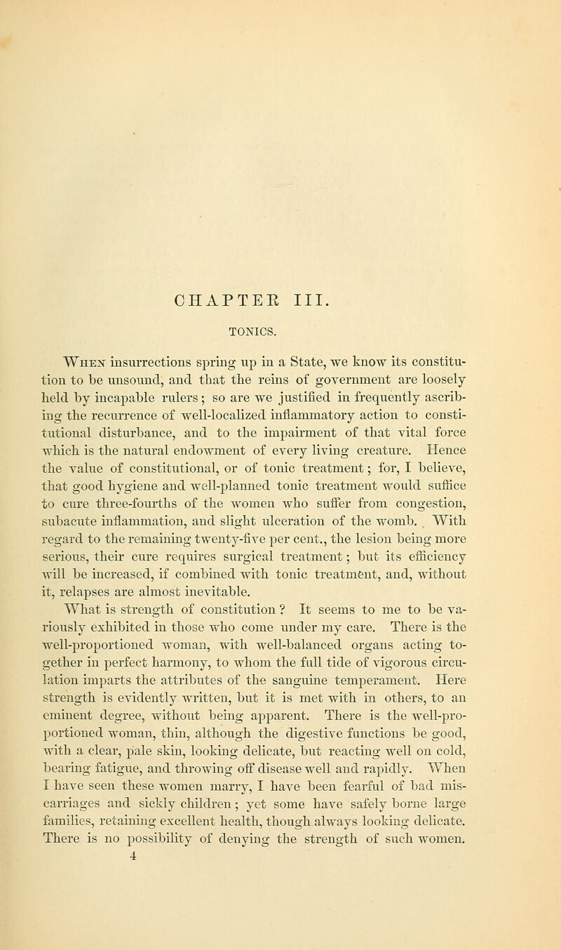 CHAPTEK III. TONICS. Whex insurrections spring up in a State, we know its constitu- tion to be unsound, and that the reins of government are loosely held by incapable rulers; so are we justified in frequently ascrib- ing the recurrence of well-localized inflammatory action to consti- tutional disturbance, and to the impairment of that vital force which is the natural endowment of every living creature. Hence the value of constitutional, or of tonic treatment; for, I believe, that good hygiene and well-planned tonic treatment would suffice to cure three-fourths of the women who suffer from congestion, subacute inflammation, and slight ulceration of the womb. With regard to the remaining twenty-five per cent., the lesion being more serious, their cure requires surgical treatment; but its efficiency will be increased, if combined with tonic treatment, and, without it, relapses are almost inevitable. What is strength of constitution ? It seems to me to be va- riously exhibited in those who come under my care. There is the well-proportioned woman, with well-balanced organs acting to- gether in perfect harmony, to whom the full tide of vigorous circu- lation imparts the attributes of the sanguine temperament. Here strength is evidently written, but it is met with in others, to an eminent degree, without being apparent. There is the well-pro- portioned woman, thin, although the digestive functions be good, with a clear, pale skin, looking delicate, but reacting well on cold, bearing fatigue, and throwing off disease well and rapidly. When I have seen these women marry, I have been fearful of bad mis- carriages and sickly children; yet some have safely borne large families, retaining excellent health, though always looking delicate. There is no possibility of denying the strength of such women. 4