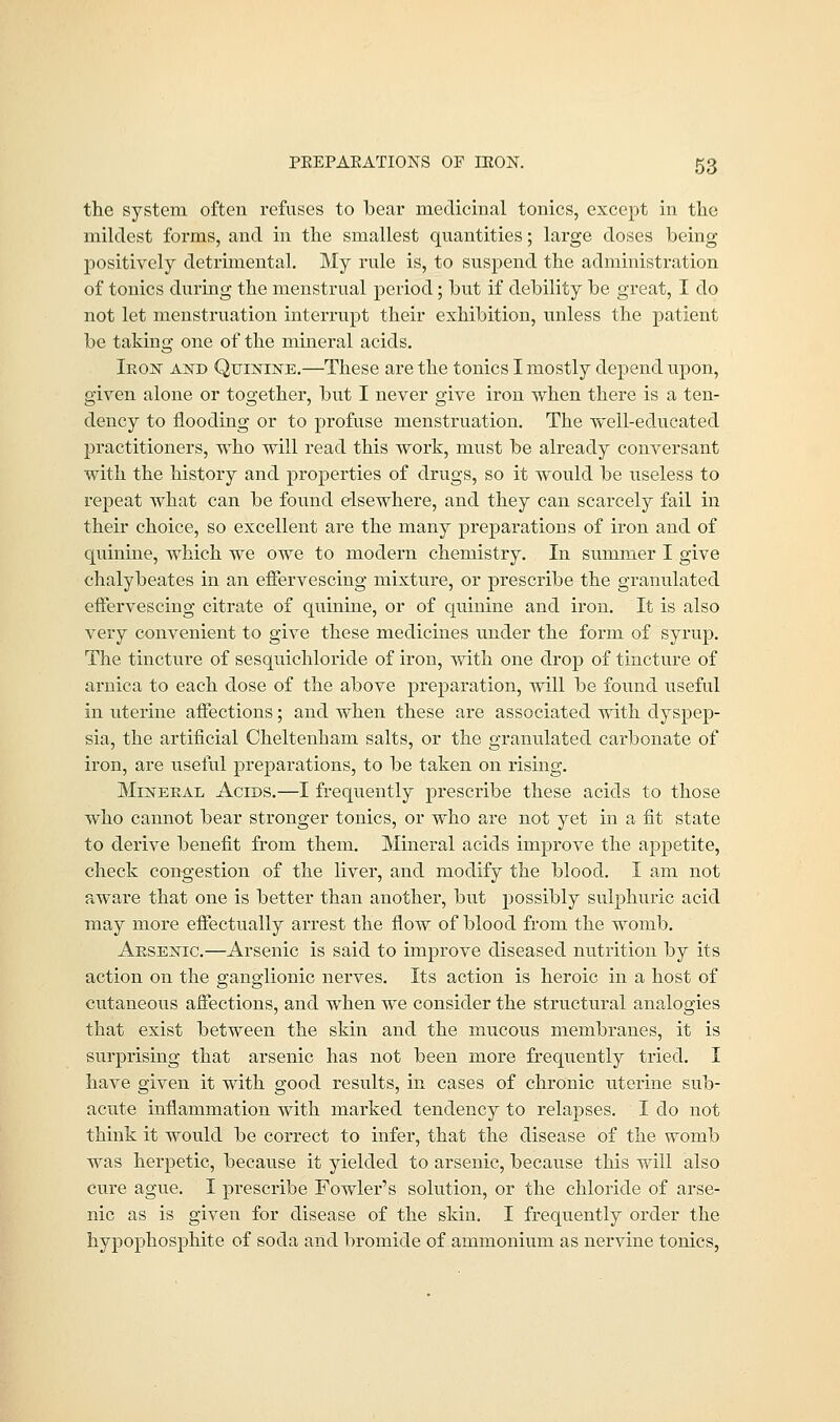 the system often refuses to lbear medicinal tonics, except in the mildest forms, and in the smallest quantities; large doses being positively detrimental. My rule is, to suspend the administration of tonics during the menstrual period; hut if debility be great, I do not let menstruation interrupt their exhibition, unless the patient be taking one of the mineral acids. Iron and Quinine.—These are the tonics I mostly depend upon, given alone or together, but I never give iron when there is a ten- dency to flooding or to profuse menstruation. The well-educated practitioners, who will read this work, must be already conversant with the history and properties of drugs, so it would be useless to repeat what can be found elsewhere, and they can scarcely fail in their choice, so excellent are the many preparatious of iron and of quinine, which we owe to modern chemistry. In summer I give chalybeates in an effervescing mixture, or prescribe the granulated effervescing citrate of quinine, or of quinine and iron. It is also very convenient to give these medicines under the form of syrup. The tincture of sesquichloride of iron, with one drop of tincture of arnica to each dose of the above preparation, will be found useful in uterine affections; and when these are associated with dyspep- sia, the artificial Cheltenham salts, or the granulated carbonate of iron, are useful preparations, to be taken on rising. Mineral Acids.—I frequently prescribe these acids to those who cannot bear stronger tonics, or who are not yet in a fit state to derive benefit from them. Mineral acids improve the appetite, check congestion of the liver, and modify the blood. I am not aware that one is better than another, but possibly sulphuric acid may more effectually arrest the flow of blood from the womb. Arsenic.—Arsenic is said to improve diseased nutrition by its action on the ganglionic nerves. Its action is heroic in a host of cutaneous affections, and when we consider the structural analogies that exist between the skin and the mucous membranes, it is surprising that arsenic has not been more frequently tried. I have given it with good results, in cases of chronic uterine sub- acute inflammation with marked tendency to relapses. I do not think it would be correct to infer, that the disease of the womb was herpetic, because it yielded to arsenic, because this will also cure ague. I prescribe Fowler's solution, or the chloride of arse- nic as is given for disease of the skin. I frequently order the hypophosphite of soda and bromide of ammonium as nervine tonics,