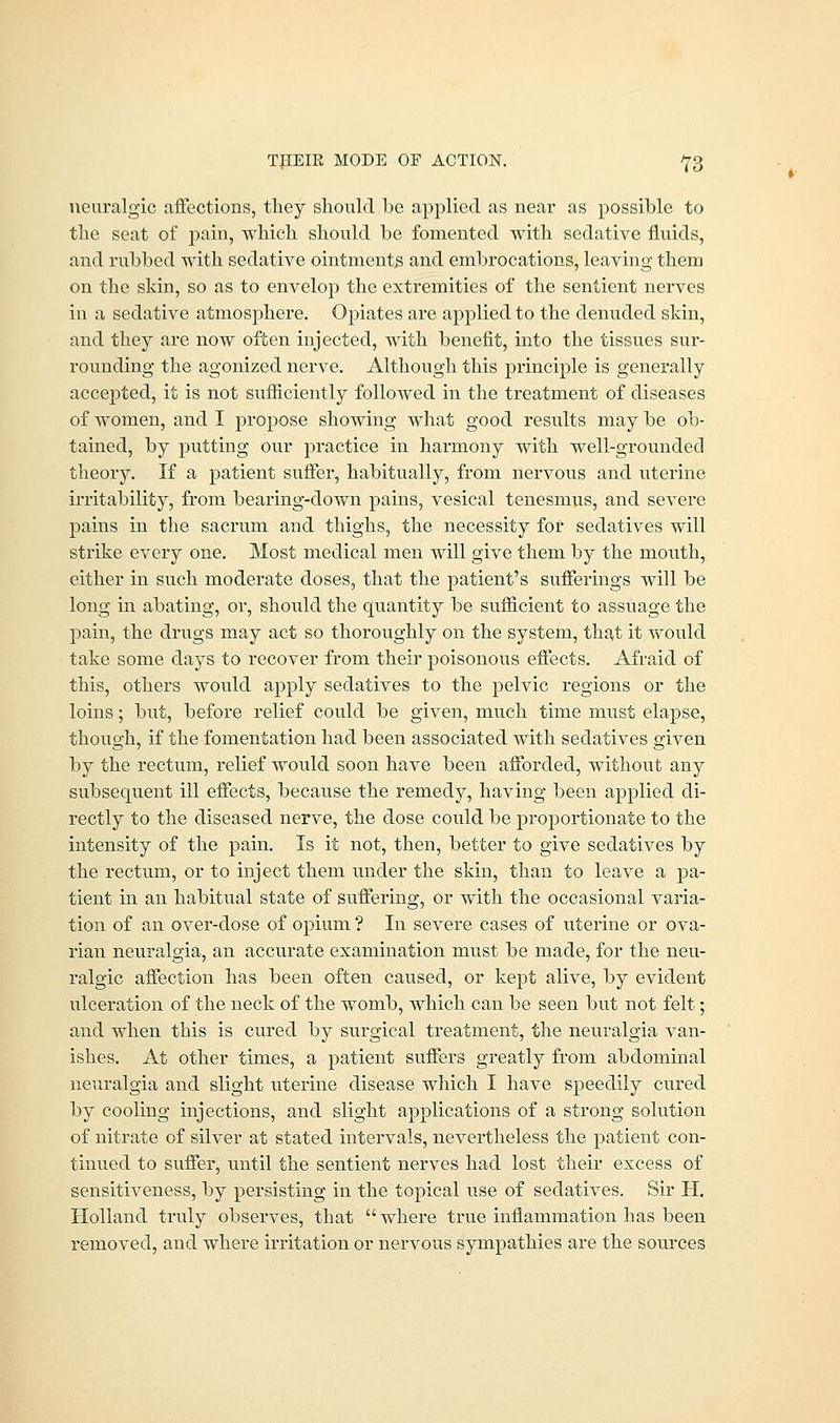 TJIEIK MODE OF ACTION. ^3 neuralgic affections, they should be applied as near as possible to the seat of pain, which should be fomented with sedative fluids, and rubbed with sedative ointments and embrocations, leaving them on the skin, so as to envelop the extremities of the sentient nerves in a sedative atmosphere. Opiates are applied to the denuded skin, and they are now often injected, with benefit, into the tissues sur- rounding the agonized nerve. Although this principle is generally accepted, it is not sufficiently followed in the treatment of diseases of women, and I propose showing what good results may be ob- tained, by putting our practice in harmony with well-grounded theory. If a patient suffer, habitually, from nervous and uterine irritability, from bearing-down pains, vesical tenesmus, and severe pains in the sacrum and thighs, the necessity for sedatives will strike every one. Most medical men will give them by the mouth, either in such moderate doses, that the patient's sufferings will be long in abating, or, should the quantity be sufficient to assuage the pain, the drugs may act so thoroughly on the system, that it would take some days to recover from their poisonous effects. Afraid of this, others would apply sedatives to the pelvic regions or the loins; but, before relief could be given, much time must elapse, though, if the fomentation had been associated with sedatives given by the rectum, relief woidd soon have been afforded, without any subsequent ill effects, because the remedy, having been applied di- rectly to the diseased nerve, the dose could be proportionate to the intensity of the pain. Is it not, then, better to give sedatives by the rectum, or to inject them under the skin, than to leave a pa- tient in an habitual state of suffering, or with the occasional varia- tion of an over-dose of opium ? In severe cases of uterine or ova- rian neuralgia, an accurate examination must be made, for the neu- ralgic affection has been often caused, or kept alive, by evident ulceration of the neck of the womb, which can be seen but not felt; and when this is cured by surgical treatment, the neuralgia van- ishes. At other times, a patient suffers greatly from abdominal neuralgia and slight uterine disease which I have speedily cured by cooling injections, and slight applications of a strong solution of nitrate of silver at stated intervals, nevertheless the patient con- tinued to suffer, until the sentient nerves had lost their excess of sensitiveness, by persisting in the topical use of sedatives. Sir H. Holland truly observes, that  where true inflammation has been removed, and where irritation or nervous sympathies are the sources