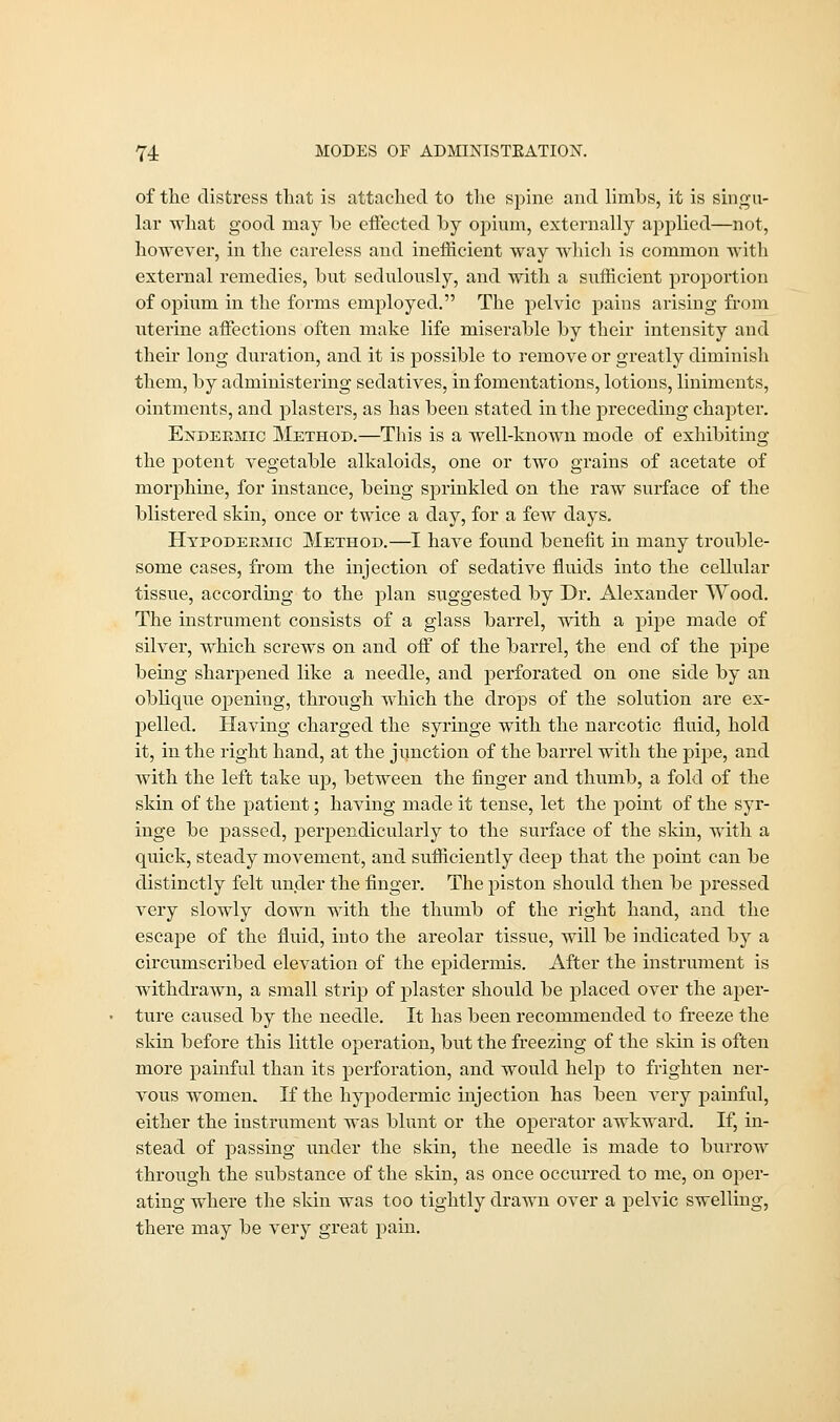 of the distress that is attached to the spine and limbs, it is singu- lar what good may he effected by opium, externally applied—not, however, in the careless and inefficient way which is common with external remedies, but sedulously, and with a sufficient proportion of ojfium in the forms employed. The pelvic pains arising from uterine affections often make life miserable by their intensity and their long duration, and it is possible to remove or greatly diminish them, by administering sedatives, in fomentations, lotions, liniments, ointments, and plasters, as has been stated in the preceding chapter. Endekmic Method.—This is a well-known mode of exhibiting the potent vegetable alkaloids, one or two grains of acetate of morphine, for instance, being sprinkled on the raw surface of the blistered skin, once or twice a clay, for a few days. Hypodermic Method.—I have found benefit in many trouble- some cases, from the injection of sedative fluids into the cellular tissue, according to the plan suggested by Dr. Alexander Wood. The instrument consists of a glass barrel, with a pipe made of silver, which screws on and off of the barrel, the end of the pipe being sharpened like a needle, and perforated on one side by an oblique opening, through which the drops of the solution are ex- pelled. Having charged the syringe with the narcotic fluid, hold it, in the right hand, at the junction of the barrel with the pipe, and with the left take up, between the finger and thumb, a fold of the skin of the patient; having made it tense, let the point of the syr- inge be passed, perpendicularly to the surface of the skin, with a quick, steady movement, and sufficiently deep that the point can be distinctly felt under the finger. The piston should then be pressed very slowly down with the thumb of the right hand, and the escape of the fluid, into the areolar tissue, will be indicated by a circumscribed elevation of the epidermis. After the instrument is withdrawn, a small strip of plaster should be placed over the aper- ture caused by the needle. It has been recommended to freeze the skin before this little operation, but the freezing of the skin is often more painful than its perforation, and would help to frighten ner- vous women. If the hypodermic injection has been very painful, either the instrument was blunt or the operator awkward. If, in- stead of passing under the skin, the needle is made to burrow through the substance of the skin, as once occurred to me, on oper- ating where the skin was too tightly drawn over a pelvic swelling, there may be very great pain.