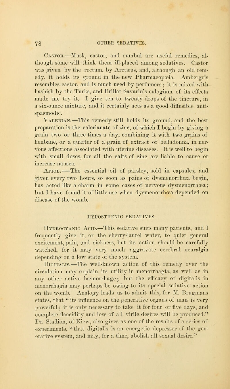 Castor.—Musk, castor, and sumbul are useful remedies, al- though some will think them ill-placed among sedatives. Castor was given by the rectum, by Aretaeus, and, although an old rem- edy, it holds its ground in the new Pharmacopoeia. Ambergris resembles castor, and is much used by perfumers; it is mixed with hashish by the Turks, and Brillat Savarin's eulogium of its effects made me try it. I give ten to twenty drops of the tincture, in a six-ounce mixture, and it certainly acts as a good diffusible anti- spasmodic. Valerias.—This remedy still holds its ground, and the best preparation is the valerianate of zinc, of which I begin by giving a grain two or three times a day, combining it with two grains of henbane, or a quarter of a grain of extract of belladonna, in ner- vous affections associated with uterine diseases. It is well to begin with small doses, for all the salts of zinc are liable to cause or increase nausea. Apiol. The essential oil of parsley, sold in capsules, and given every two hours, so soon as pains of dysmenorrhoea begin, has acted like a charm in some cases of nervous dysmenorrhoea; but I have found it of little use when dysmenorrhoea depended on disease of the womb. HYPOSTHENIC SEDATIVES. Hydrocyanic Acid.—This sedative suits many patients, and I frequently give it, or the cherry-laurel water, to quiet general excitement, pain, and sickness, but its action should be carefully watched, for it may very much aggravate cerebral neuralgia depending on a low state of the system. Digitalis.—The well-known action of this remedy over the circulation may explain its utility in menorrhagia, as well as in any other active haemorrhage; but the efficacy of digitalis in menorrhagia may perhaps be owing to its special sedative action on the womb. Analogy leads us to admit this, for M. Brugmans states, that  its influence on the generative organs of man is very powerful; it is only necessary to take it for four or five days, and complete flaccidity and loss of all virile desires will be produced. Dr. Stadion, of Kiew, also gives as one of the results of a series of experiments,  that digitalis is an energetic depresser of the gen- erative system, and may, for a time, abolish all sexual desire.