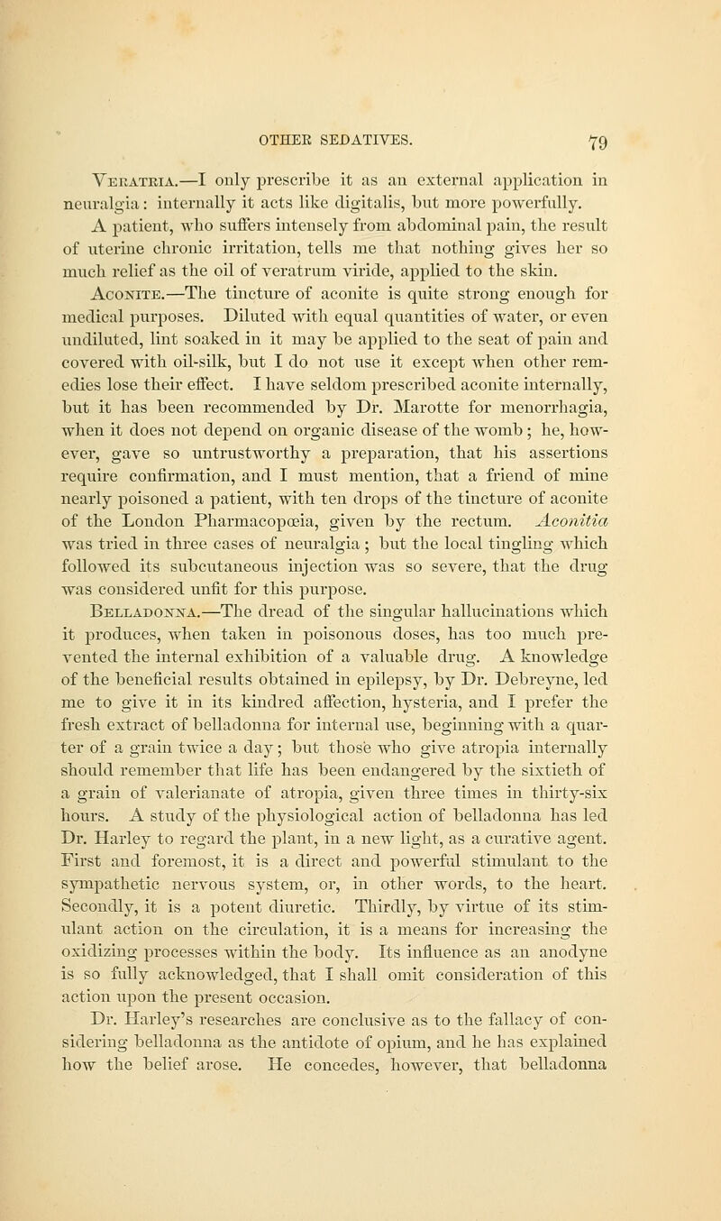 Veratria.—I only prescribe it as an external application in neuralgia: internally it acts like digitalis, but more powerfully. A patient, who suffers intensely from abdominal pain, the result of uterine chronic irritation, tells me that nothing gives her so much relief as the oil of veratrum viride, applied to the skin. Aconite.—The tincture of aconite is quite strong enough for medical purposes. Diluted with equal quantities of water, or even undiluted, lint soaked in it may be applied to the seat of pain and covered with oil-silk, but I do not use it except when other rem- edies lose their effect. I have seldom prescribed aconite internally, but it has been recommended by Dr. Marotte for menorrhagia, when it does not depend on organic disease of the womb ; he, how- ever, gave so untrustworthy a preparation, that his assertions require confirmation, and I must mention, that a friend of mine nearly poisoned a patient, with ten drops of the tincture of aconite of the London Pharmacopoeia, given by the rectum. Aconitia was tried in three cases of neuralgia ; but the local tingling which followed its subcutaneous injection was so severe, that the drug- was considered unfit for this purpose. Belladonna.—The dread of the singular hallucinations which it produces, when taken in poisonous doses, has too much pre- vented the internal exhibition of a valuable drug. A knowledge of the beneficial results obtained in epilepsy, by Dr. Debreyne, led me to give it in its kindred affection, hysteria, and I prefer the fresh extract of belladonna for internal use, beginning with a quar- ter of a grain twice a day; but those who give atropia internally should remember that life has been endangered by the sixtieth of a grain of valerianate of atropia, given three times in thirty-six hours. A study of the physiological action of belladonna has led Dr. Harley to regard the plant, in a new light, as a curative agent. First and foremost, it is a direct and powerful stimulant to the sympathetic nervous system, or, in other words, to the heart. Secondly, it is a potent diuretic. Thirdly, by virtue of its stim- ulant action on the circulation, it is a means for increasing the oxidizing processes within the body. Its influence as an anodyne is so fully acknowledged, that I shall omit consideration of this action upon the present occasion. Dr. Harley's researches are conclusive as to the fallacy of con- sidering belladonna as the antidote of opium, and he has explained how the belief arose. He concedes, however, that belladonna