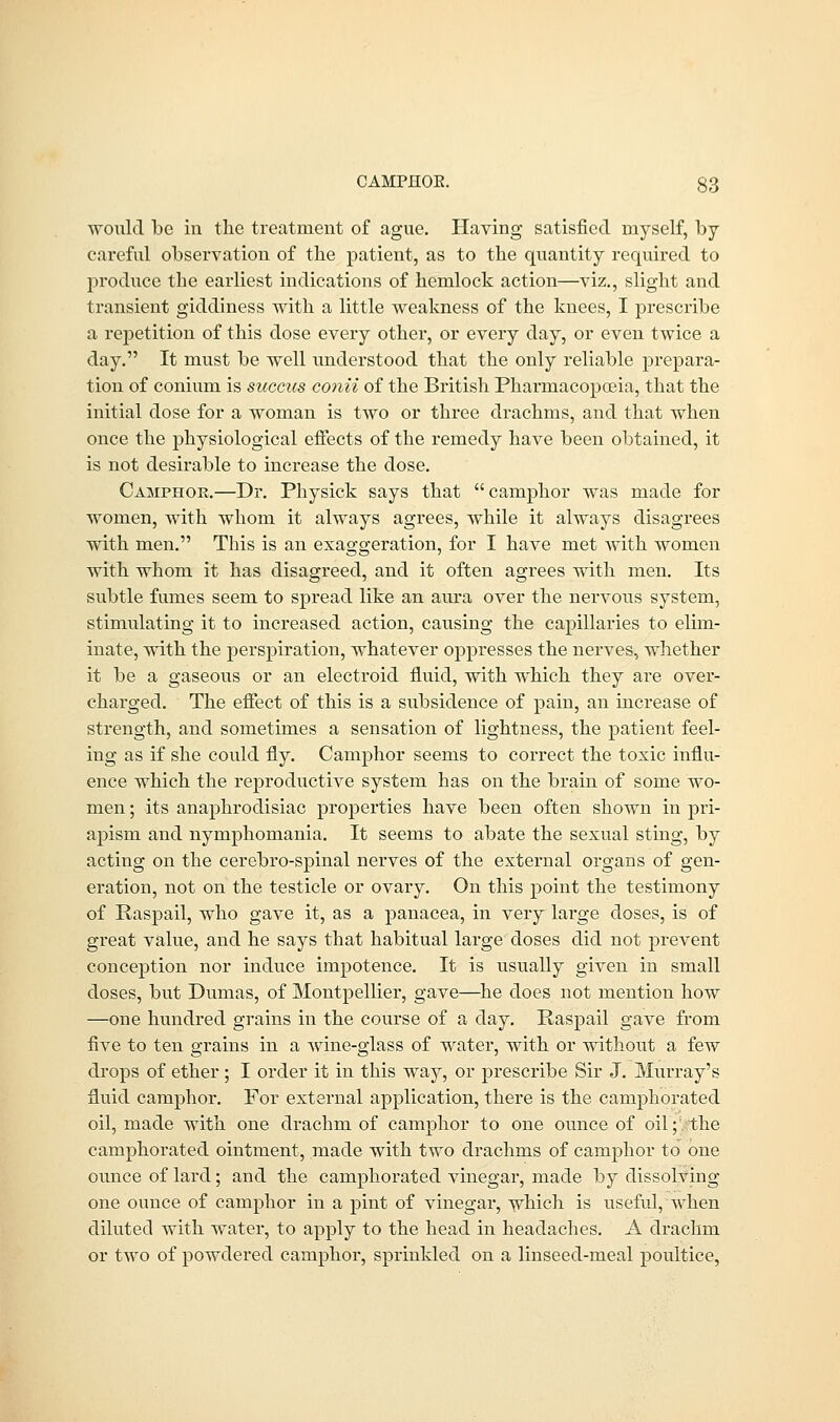 would be in the treatment of ague. Having satisfied myself, by careful observation of the patient, as to the quantity required to produce the earliest indications of hemlock action—viz., slight and transient giddiness with a little weakness of the knees, I prescribe a repetition of this dose every other, or every day, or even twice a day. It must be well understood that the only reliable prepara- tion of conium is succics conii of the British Pharmacopoeia, that the initial dose for a woman is two or three drachms, and that when once the physiological effects of the remedy have been obtained, it is not desirable to increase the dose. Camphoe.—Dr. Physick says that camphor was made for women, with whom it always agrees, while it always disagrees with men. This is an exaggeration, for I have met with women with whom it has disagreed, and it often agrees with men. Its subtle fumes seem to spread like an aura over the nervous system, stimulating it to increased action, causing the capillaries to elim- inate, with the perspiration, whatever oppresses the nerves, whether it be a gaseous or an electroid fluid, with which they are over- charged. The effect of this is a subsidence of pain, an increase of strength, and sometimes a sensation of lightness, the patient feel- ing as if she could fly. Camphor seems to correct the toxic influ- ence which the reproductive system has on the brain of some wo- men ; its anaphrodisiac proj>erties have been often shown in pri- apism and nymphomania. It seems to abate the sexual sting, by acting on the cerebro-spinal nerves of the external organs of gen- eration, not on the testicle or ovary. On this point the testimony of Raspail, who gave it, as a panacea, in very large doses, is of great value, and he says that habitual large doses did not prevent conception nor induce impotence. It is usually given in small doses, but Dumas, of Montpellier, gave—he does not mention how —one hundred grains in the course of a day. Raspail gave from five to ten grains in a wine-glass of water, with or without a few drops of ether ; I order it in this way, or prescribe Sir J. Murray's fluid camphor. For external application, there is the camphorated oil, made with one drachm of camphor to one ounce of oil; the camphorated ointment, made with two drachms of camphor to one ounce of lard; and the camphorated vinegar, made by dissolving one ounce of camphor in a pint of vinegar, which is useful, when diluted with water, to apply to the head in headaches. A drachm or two of powdered camphor, sprinkled on a linseed-meal poultice,