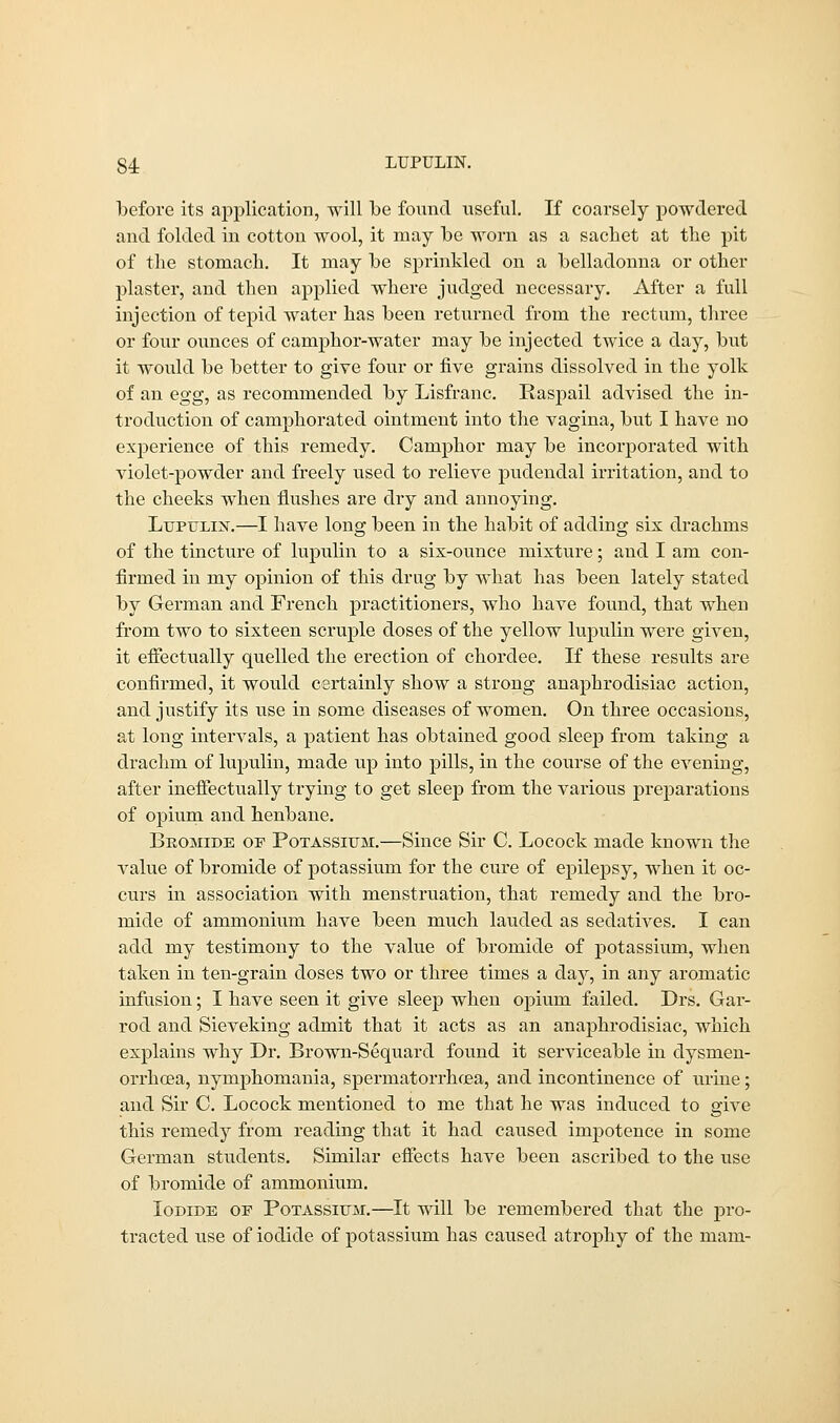 before its application, will be found useful. If coarsely powdered and folded in cotton wool, it may be worn as a sachet at the pit of the stomach. It may be sprinkled on a belladonna or other plaster, and then applied where judged necessary. After a full injection of tepid water has been returned from the rectum, three or four ounces of camphor-water may be injected twice a day, but it would be better to give four or five grains dissolved in the yolk of an egg, as recommended by Lisfranc. Iiaspail advised the in- troduction of camphorated ointment into the vagina, but I have no exj:>erience of this remedy. Camphor may be incorporated with violet-powder and freely used to relieve pudendal irritation, and to the cheeks when flushes are dry and annoying. Lupulin.—I have long been in the habit of adding six drachms of the tincture of lupulin to a six-ounce mixture; and I am con- firmed in my opinion of this drug by what has been lately stated by German and French practitioners, who have found, that when from two to sixteen scruple doses of the yellow lupulin were given, it effectually quelled the erection of chordee. If these results are confirmed, it would certainly show a strong anaphrodisiac action, and justify its use in some diseases of women. On three occasions, at long intervals, a patient has obtained good sleep from taking a drachm of lupulin, made up into pills, in the course of the evening, after ineffectually trying to get sleep from the various preparations of opium and henbane. Bromide of Potassium.—Since Sir C. Locock made known the value of bromide of potassium for the cure of epilepsy, when it oc- curs in association with menstruation, that remedy and the bro- mide of ammonium have been much lauded as sedatives. I can add my testimony to the value of bromide of potassium, when taken in ten-grain doses two or three times a day, in any aromatic infusion; I have seen it give sleep when opium failed. Drs. Gar- rod and Sieveking admit that it acts as an anaphrodisiac, which explains why Dr. Brown-Sequard found it serviceable in dysmen- orrhcea, nymphomania, spermatorrhoea, and incontinence of urine; and Sir C. Locock mentioned to me that he was induced to give this remedy from reading that it had caused impotence in some German students. Similar effects have been ascribed to the use of bromide of ammonium. Iodide of Potassium.—It will be remembered that the pro- tracted use of iodide of potassium has caused atrophy of the mam-