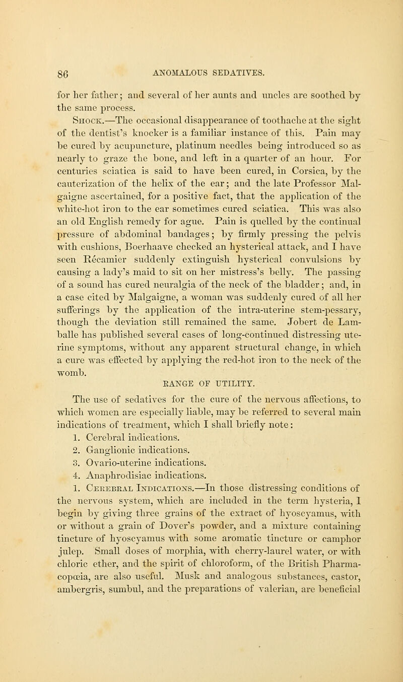 for her father; and several of her aunts and uncles are soothed by the same process. Shock.—The occasional disappearance of toothache at the sight of the dentist's knocker is a familiar instance of this. Pain may be cured by acupuncture, platinum needles being introduced so as nearly to graze the bone, and left in a quarter of an hour. For centuries sciatica is said to have been cured, in Corsica, by the cauterization of the helix of the ear; and the late Professor Mal- gaigne ascertained, for a positive fact, that the application of the white-hot iron to the ear sometimes cured sciatica. This was also an old English remedy for ague. Pain is quelled by the continual pressure of abdominal bandages; by firmly pressing the pelvis with cushions, Boerhaave checked an hysterical attack, and I have seen Recamier suddenly extinguish hysterical convulsions by causing a lady's maid to sit on her mistress's belly. The passing of a sound has cured neuralgia of the neck of the bladder; and, in a case cited by Malgaigne, a woman was suddenly cured of all her sufferings by the application of the intra-uterine stem-pessary, though the deviation still remained the same. Jobert de Lam- balle has published several cases of long-continued distressing ute- rine symptoms, without any apparent structural change, in which a cure was effected by applying the red-hot iron to the neck of the womb. EANGE OE UTILITY. The use of sedatives for the cure of the nervous affections, to which women are especially liable, may be referred to several main indications of treatment, which I shall briefly note: 1. Cerebral indications. 2. Ganglionic indications. 3. Ovario-uterine indications. 4. Anaphrodisiac indications. 1. Ceeebkal Tstdicatioxs.—In those distressing conditions of the nervous system, which are included in the term hysteria, I begin by giving three grains of the extract of hyoscyamus, with or without a grain of Dover's powder, and a mixture containing tincture of hyoscyamus with some aromatic tincture or camphor julep. Small doses of morphia, with cherry-laurel water, or with chloric ether, and the spirit of chloroform, of the British Pharma- copoeia, are also useful. Musk and analogous substances, castor, ambergris, sumbul, and the preparations of valerian, are beneficial