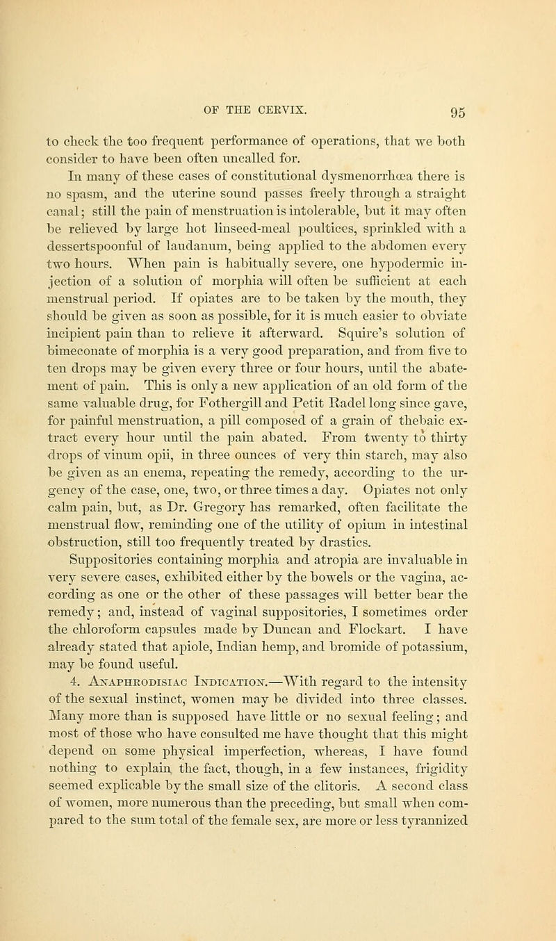 to check the too frequent performance of operations, that we both consider to have been often uncalled for. In many of these cases of constitutional dysmenorrhcea there is no spasm, and the uterine sound passes freely through a straight canal; still the pain of menstruation is intolerable, but it may often be relieved by large hot linseed-meal poultices, sprinkled with a dessertspoonful of laudanum, being applied to the abdomen every two hours. When pain is habitually severe, one hypodermic in- jection of a solution of morphia will often be sufficient at each menstrual period. If opiates are to be taken by the mouth, they should be given as soon as possible, for it is much easier to obviate incipient pain than to relieve it afterward. Squire's solution of bimeconate of morphia is a very good preparation, and from five to ten drops may be given every three or four hours, until the abate- ment of pain. This is only a new application of an old form of the same valuable drug, for Fothei'gill and Petit Radel long since gave, for painful menstruation, a pill composed of a grain of thebaic ex- tract every hour until the pain abated. From twenty to thirty drops of vinum opii, in three ounces of very thin starch, may also be given as an enema, repeating the remedy, according to the ur- gency of the case, one, two, or three times a day. Opiates not only calm pain, but, as Dr. Gregory has remarked, often facilitate the menstrual flow, reminding one of the utility of opium in intestinal obstruction, still too frequently treated by drastics. Suppositories containing morphia and atropia are invaluable in very severe cases, exhibited either by the bowels or the vagina, ac- cording as one or the other of these passages will better bear the remedy; and, instead of vaginal suppositories, I sometimes order the chloroform capsules made by Duncan and Flockart. I have already stated that apiole, Indian hemp, and bromide of potassium, may be found useful. 4. Asaphrodisiac Indication.—With regard to the intensity of the sexual instinct, women may be divided into three classes. Many more than is supposed have little or no sexual feeling; and most of those who have consulted me have thought that this might depend on some physical imperfection, whereas, I have found nothing to explain the fact, though, in a few instances, frigidity seemed explicable by the small size of the clitoris. A second class of women, more numerous than the preceding, but small when com- pared to the sum total of the female sex, are more or less tyrannized