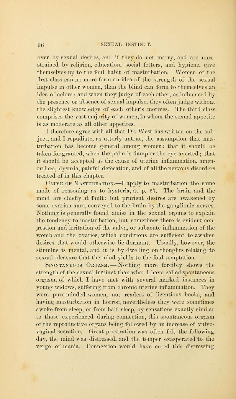 over lby sexual desires, and if they do not many, and are unre- strained by religion, education, social fetters, and hygiene, give themselves up to the foul habit of masturbation. Women of the first class can no more form an idea of the strength of the sexual impulse in other women, than the blind can form to themselves an idea of colors; and when they judge of each other, as influenced by the presence or absence of sexual impulse, they often judge without the slightest knowledge of each other's motives. The third class comprises the vast majority of women, in whom the sexual appetite is as moderate as all other appetites. I therefore agree with all that Dr. West has written on the sub- ject, and I repudiate, as utterly untrue, the assumption that mas- turbation has become general among women; that it should be taken for granted, when the palm is damp or the eye averted; that it should be accepted as the cause of uterine inflammation, amen- orrhoea, dysuria, painful defecation, and of all the nervous disorders treated of in this chapter. Cause of Masturbation.—I apjfly to masturbation the same mode of reasoning as to hysteria, at p. 67. The brain and the mind are chiefly at fault; but prurient desires are awakened by some ovarian aura, conveyed to the brain by the ganglionic nerves. Nothing is generally found amiss in the sexual organs to explain the tendency to masturbation, but sometimes there is evident con- gestion and irritation of the vulva, or subacute inflammation of the womb and the ovaries, which conditions are sufficient to awaken desires that would otherwise lie dormant. Usually, however, the stimulus is mental, and it is by dwelling on thoughts relating to sexual pleasure that the mind yields to the foul temptation. Spontaneous Orgasm. — Nothing more forcibly shows the strength of the sexual instinct than what I have called spontaneous orgasm, of which I have met with several marked instances in young widows, suffering from chronic uterine inflammation. They were pure-minded women, not readers of licentious books, and having masturbation in horror, nevertheless they were sometimes awoke from sleep, or from half sleep, by sensations exactly similar to those experienced during connection, this, spontaneous orgasm of the reproductive organs being followed by an increase of vulvo- vaginal secretion. Great prostration was often felt the following day, the mind was distressed, and the temper exasperated to the verge of mania. Connection would have cured this distressing