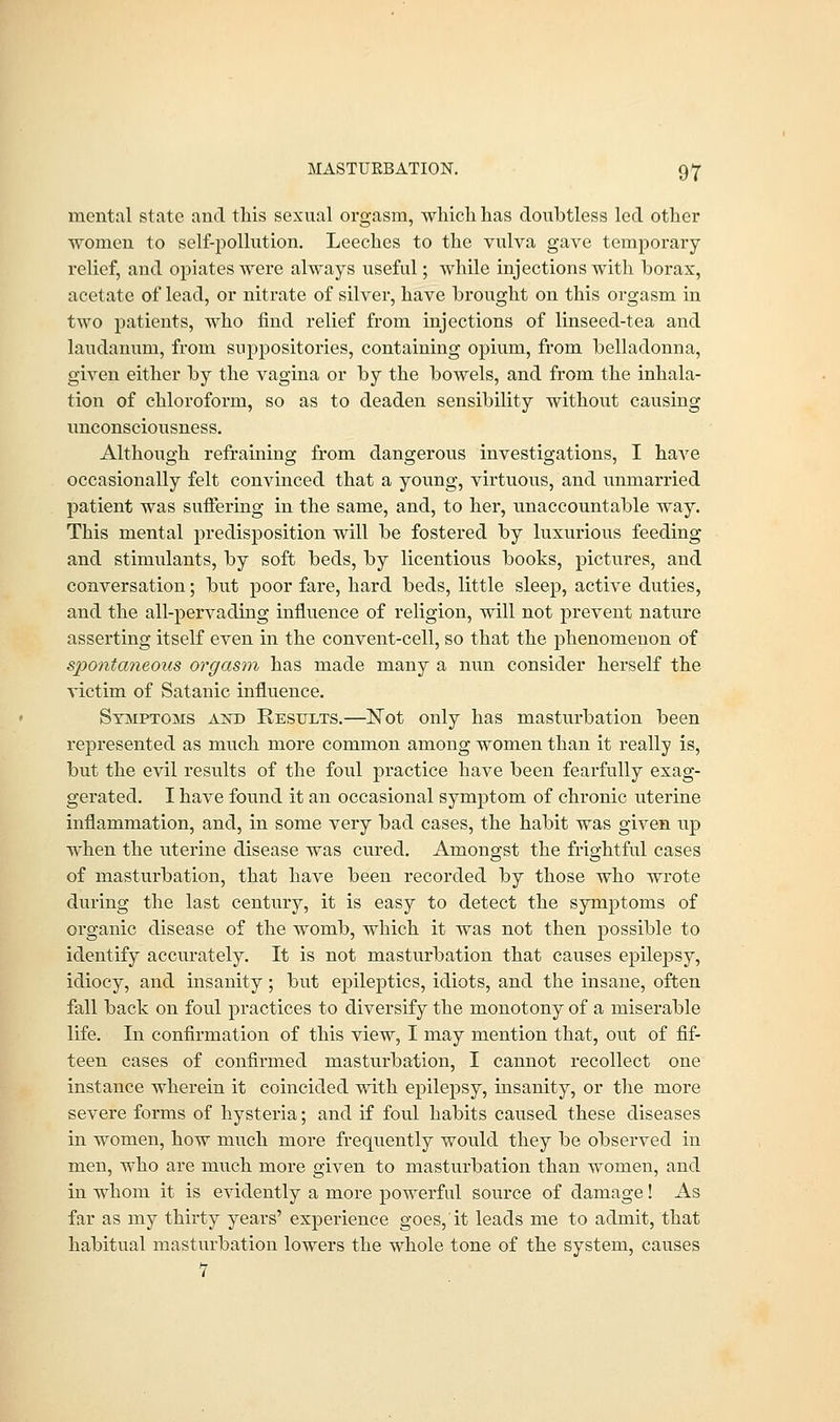 mental state and this sexual orgasm, which has doubtless led other women to self-pollution. Leeches to the vulva gave temporary- relief, and opiates were always useful; while injections with borax, acetate of lead, or nitrate of silver, have brought on this orgasm in two patients, who find relief from injections of linseed-tea and laudanum, from suppositories, containing opium, from belladonna, given either by the vagina or by the bowels, and from the inhala- tion of chloroform, so as to deaden sensibility without causing unconsciousness. Although refraining from dangerous investigations, I haA'e occasionally felt convinced that a young, virtuous, and unmarried patient was suffering in the same, and, to her, unaccountable way. This mental predisposition will be fostered by luxurious feeding and stimulants, by soft beds, by licentious books, pictures, and conversation; but poor fare, hard beds, little sleep, active duties, and the all-pervading influence of religion, will not prevent nature asserting itself even in the convent-cell, so that the phenomenon of spontaneous orgasm has made many a nun consider herself the victim of Satanic influence. Symptoms awd Results.—Not only has masturbation been represented as much more common among women than it really is, but the evil results of the foul practice have been fearfully exag- gerated. I have found it an occasional symptom of chronic uterine inflammation, and, in some very bad cases, the habit was given up when the uterine disease was cured. Amongst the frightful cases of masturbation, that have been recorded by those who wrote during the last century, it is easy to detect the symptoms of organic disease of the womb, which it was not then possible to identify accurately. It is not masturbation that causes epilepsy, idiocy, and insanity; but epileptics, idiots, and the insane, often fall back on foul practices to diversify the monotony of a miserable life. In confirmation of this view, I may mention that, out of fif- teen cases of confirmed masturbation, I cannot recollect one instance wherein it coincided with epilepsy, insanity, or the more severe forms of hysteria; and if foul habits caused these diseases in women, how much more frequently would they be observed in men, who are much more given to masturbation than women, and in whom it is evidently a more powerful source of damage! As far as my thirty years' experience goes, it leads me to admit, that habitual masturbation lowers the whole tone of the system, causes 1