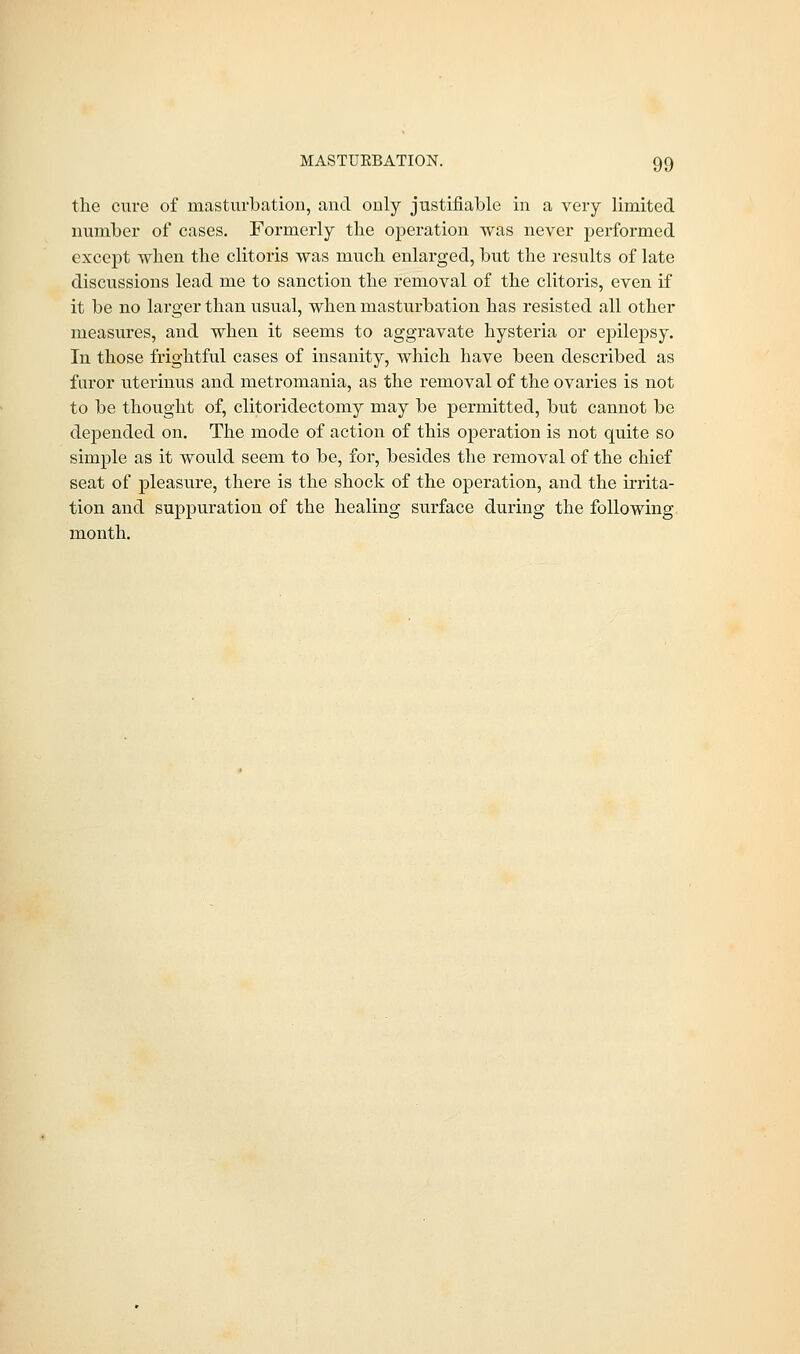 the cure of masturbation, and only justifiable in a very limited number of cases. Formerly the operation was never performed except when the clitoris was much enlarged, but the results of late discussions lead me to sanction the removal of the clitoris, even if it be no larger than usual, when masturbation has resisted all other measures, and when it seems to aggravate hysteria or epilepsy. In those frightful cases of insanity, which have been described as furor uterinus and metromania, as the removal of the ovaries is not to be thought of, clitoridectomy may be permitted, but cannot be dejDended on. The mode of action of this operation is not quite so simple as it would seem to be, for, besides the removal of the chief seat of pleasure, there is the shock of the operation, and the irrita- tion and suppuration of the healing surface during the following month.