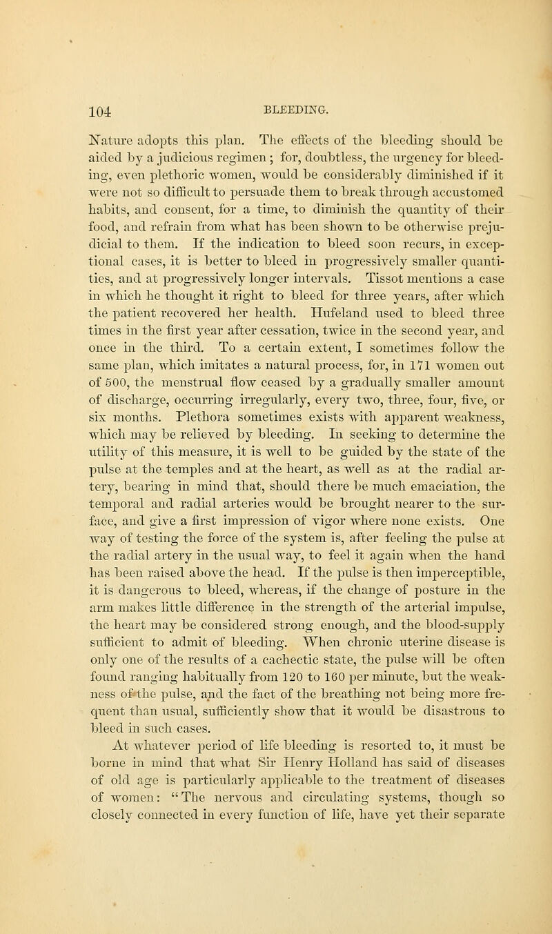 Nature adopts this plan. The effects of the bleeding should he aided by a judicious regimen ; for, doubtless, the urgency for bleed- ing, even plethoric women, would be considerably diminished if it were not so difficult to persuade them to break through accustomed habits, and consent, for a time, to diminish the quantity of their food, and refrain from what has been shown to be otherwise preju- dicial to them. If the indication to bleed soon recurs, in excep- tional cases, it is better to bleed in progressively smaller quanti- ties, and at progressively longer intervals. Tissot mentions a case in which he thought it right to bleed for three years, after which the patient recovered her health. Hufeland used to bleed three times in the first year after cessation, twice in the second year, and once in the third. To a certain extent, I sometimes follow the same plan, which imitates a natural process, for, in 171 women out of 500, the menstrual flow ceased by a gradually smaller amount of discharge, occurring irregularly, every two, three, four, five, or six months. Plethora sometimes exists with apparent weakness, which may be relieved by bleeding. In seeking to determine the utility of this measure, it is well to be guided by the state of the pulse at the temples and at the heart, as well as at the radial ar- tery, bearing in mind that, should there be much emaciation, the temporal and radial arteries would be brought nearer to the sur- face, and give a first impression of vigor where none exists. One way of testing the force of the system is, after feeling the pulse at the radial artery in the usual way, to feel it again when the hand has been raised above the head. If the pulse is then imperceptible, it is dangerous to bleed, whereas, if the change of posture in the arm makes little difference in the strength of the arterial impulse, the heart may be considered strong enough, and the blood-supply sufficient to admit of bleeding. When chronic uterine disease is only one of the results of a cachectic state, the pulse will be often found ranging habitually from 120 to 160 per minute, but the weak- ness of»the pulse, and the fact of the breathing not being more fre- quent than usual, sufficiently show that it would be disastrous to bleed in such cases. At whatever period of life bleeding is resorted to, it must be borne in mind that what Sir Henry Holland has said of diseases of old age is particularly applicable to the treatment of diseases of women:  The nervous and circulating systems, though so closely connected in every function of life, have yet their separate