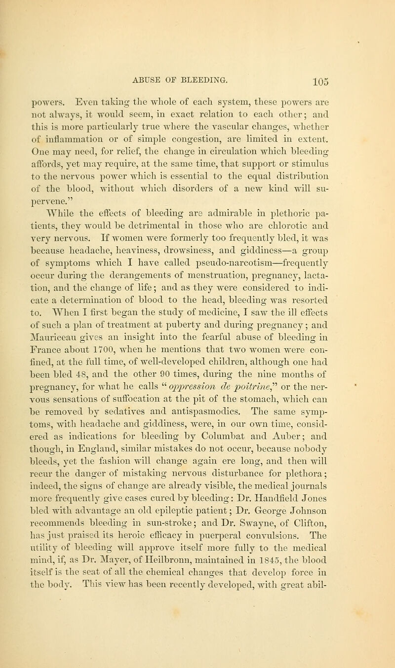 powers. Even taking the whole of each system, these powers are not always, it would seem, in exact relation to each other; and this is more particularly true where the vascular changes, whether of inflammation or of simple congestion, are limited in extent. One may need, for relief, the change in circulation which bleeding affords, yet may require, at the same time, that support or stimulus to the nervous power which is essential to the equal distribution of the blood, without which disorders of a new kind will su- pervene. While the effects of bleeding are admirable in plethoric pa- tients, they would be detrimental in those who are chlorotic and very nervous. If women were formerly too frequently bled, it was because headache, heaviness, drowsiness, and giddiness—a group of symptoms which I have called pseudo-narcotism—frequently occur during the derangements of menstruation, pregnancy, lacta- tion, and the change of life; and as they were considered to indi- cate a determination of blood to the head, bleeding was resorted to. When I first began the study of medicine, I saw the ill effects of such a plan of treatment at puberty and during pregnancy; and Mauriceau gives an insight into the fearful abuse of bleeding in France about 1700, when he mentions that two women were con- fined, at the full time, of well-developed children, although one had been bled 48, and the other 90 times, during the nine months of pregnancy, for what he calls oppression de poitrine or the ner- vous sensations of suffocation at the pit of the stomach, which can be removed by sedatives and antispasmodics. The same symp- toms, with headache and giddiness, were, in our own time, consid- ered as indications for bleeding by Columbat and Auber; and though, in England, similar mistakes do not occur, because nobody bleeds, yet the fashion will change again ere long, and then will recur the danger of mistaking nervous disturbance for plethora; indeed, the signs of change are already visible, the medical journals more frequently give cases cured by bleeding: Dr. Handfield Jones bled with advantage an old epileptic patient; Dr. George Johnson recommends bleeding in sun-stroke; and Dr. Swayne, of Clifton, has just praised its heroic efficacy in puerperal convulsions. The utility of bleeding will approve itself more fully to the medical mind, if, as Dr. Mayer, of Heilbronn, maintained in 1845, the blood itself is the seat of all the. chemical changes that develop force in the body. This view has been recently developed, with great abil-