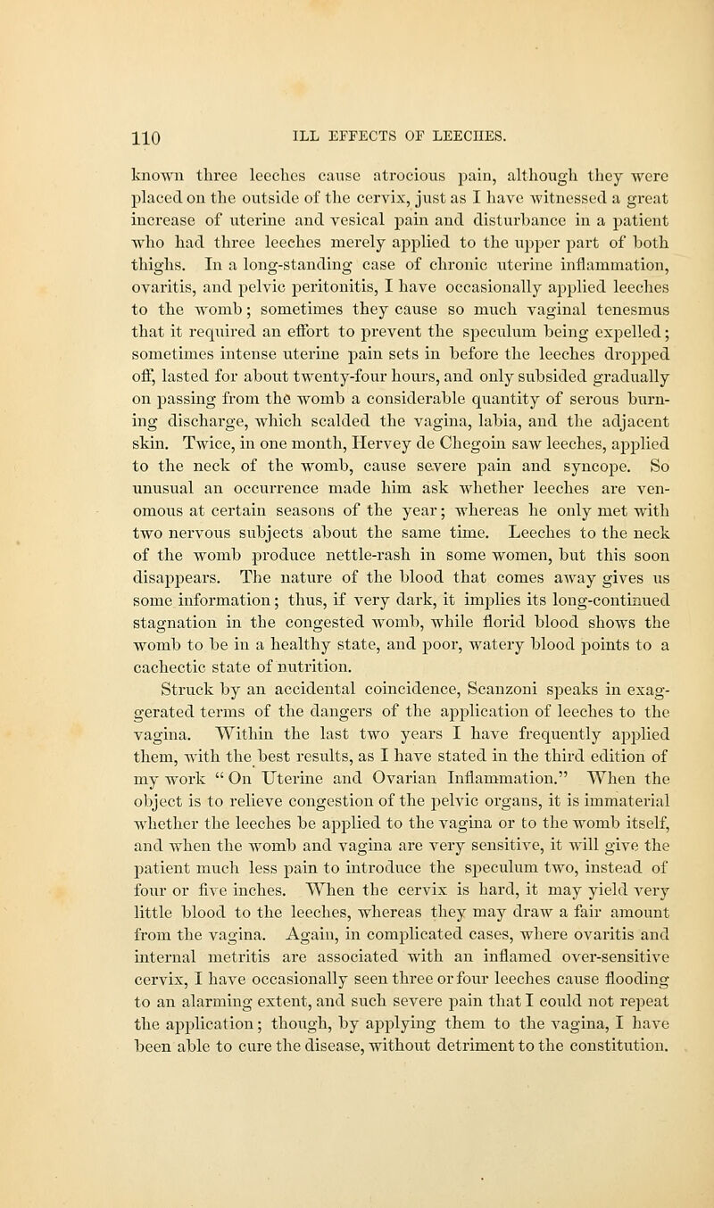 HO ILL EFFECTS OF LEECIIES. known three leeches cause atrocious pain, although they were placed on the outside of the cervix, just as I have witnessed a great increase of uterine and vesical pain and disturbance in a patient who had three leeches merely applied to the upper part of both thighs. In a long-standing case of chronic uterine inflammation, ovaritis, and pelvic peritonitis, I have occasionally applied leeches to the womb; sometimes they cause so much vaginal tenesmus that it required an effort to prevent the speculum being expelled; sometimes intense uterine pain sets in before the leeches dropped off, lasted for about twenty-four hours, and only subsided gradually on passing from the womb a considerable quantity of serous burn- ing discharge, which scalded the vagina, labia, and the adjacent skin. Twice, in one month, Hervey de Chegoin saw leeches, applied to the neck of the womb, cause severe pain and syncope. So unusual an occurrence made him ask whether leeches are ven- omous at certain seasons of the year; whereas he only met with two nervous subjects about the same time. Leeches to the neck of the womb produce nettle-rash in some women, but this soon disappears. The nature of the blood that comes away gives us some information; thus, if very dark, it implies its long-continued stagnation in the congested womb, while florid blood shows the womb to be in a healthy state, and poor, watery blood points to a cachectic state of nutrition. Struck by an accidental coincidence, Scanzoni speaks in exag- gerated terms of the dangers of the application of leeches to the vagina. Within the last two years I have frequently applied them, with the best results, as I have stated in the third edition of my work  On Uterine and Ovarian Inflammation. When the object is to relieve congestion of the pelvic organs, it is immaterial whether the leeches be applied to the vagina or to the womb itself, and when the womb and vagina are very sensitive, it will give the patient much less pain to introduce the speculum two, instead of four or five inches. When the cervix is hard, it may yield very little blood to the leeches, whereas they may draw a fair amount from the vagina. Again, in complicated cases, where ovaritis and internal metritis are associated with an inflamed over-sensitive cervix, I have occasionally seen three or four leeches cause flooding to an alarming extent, and such severe pain that I could not repeat the application; though, by applying them to the vagina, I have been able to cure the disease, without detriment to the constitution.