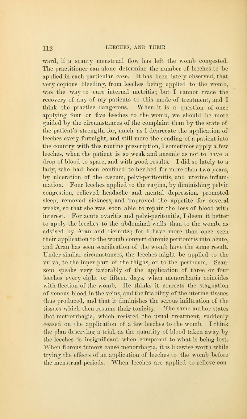 H2 LEECHES, AND THEIE ward, if .a scanty menstrual flow has left the womb congested. The practitioner can alone determine the number of leeches to be applied hi each particular case. It has been lately observed, that very copious bleeding, from leeches being applied to the womb, was the way to cure internal metritis; but I cannot trace the recovery of any of my patients to this mode of treatment, and I think the practice dangerous. When it is a question of once applying four or five leeches to the womb, we should be more guided by the circumstances of the complaint than by the state of the patient's strength, for, much as I deprecate the application of leeches every fortnight, and still more the sending of a patient into the country with this routine prescription, I sometimes apply a few leeches, when the patient is so weak and anaemic as not to have a drop of blood to spare, and with good results. I did so lately to a lady, who had been confined to her bed for more than two years, by ulceration of the caecum, pelvi-peritonitis, and uterine inflam- mation. Four leeches applied to the vagina, by diminishing pelvic congestion, relieved headache and mental depression, promoted sleep, removed sickness, and improved the appetite for several weeks, so that she was soon able to repair the loss of blood with interest. For acute ovaritis and pelvi-peritonitis, I deem it better to apply the leeches to the abdominal walls than to the womb, as advised by Aran and Bernutz; for I have more than once seen their application to the womb convert chronic peritonitis into acute, and Aran has seen scarification of the womb have the same result. Under similar circumstances, the leeches might be applied to the vulva, to the inner part of the thighs, or to the perineum. Scan- zoni speaks yery favorably of the application of three or four leeches every eight or fifteen days, when menorrhagia coincides with flection of the womb. He thinks it corrects the stagnation of venous blood in the veins, and the friability of the uterine tissues thus produced, and that it diminishes the serous infiltration of the tissues which then resume their tonicity. The same author states that metrorrhagia, which resisted the usual treatment, suddenly ceased on the application of a few leeches to the womb. I think the plan deserving a trial, as the quantity of blood taken away by the leeches is insignificant when compared to what is being lost. When fibrous tumors cause menorrhagia, it is likewise worth while trying the effects of an application of leeches to the womb before the menstrual periods. When leeches are applied to relieve con-