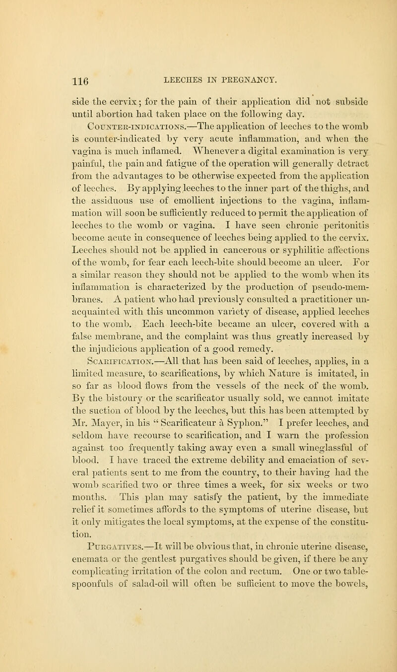 side the cervix; for the pain of their application did not subside until abortion had taken place on the following day. Counter-indications.—The application of leeches to the womb is counter-indicated by very acute inflammation, and when the vagina is much inflamed. Whenever a digital examination is very painful, the pain and fatigue of the operation will generally detract from the advantages to be otherwise expected from the application of leeches. By applying leeches to the inner part of the thighs, and the assiduous use of emollient injections to the vagina, inflam- mation will soon be sufficiently reduced to permit the application of leeches to the womb or vagina. I have seen chronic peritonitis become acute in consequence of leeches being applied to the cervix. Leeches should not be applied in cancerous or syphilitic affections of the womb, for fear each leech-bite should become an ulcer. For a similar reason they should not be applied to the womb when its inflammation is characterized by the production of pseudo-mem- branes. A patient who had previously consulted a practitioner un- acquainted with this uncommon variety of disease, applied leeches to the womb. Each leech-bite became an ulcer, covered with a false membrane, and the complaint was thus greatly increased by the injudicious application of a good remedy. Scarification.—All that has been said of leeches, applies, in a limited measure, to scarifications, by which Nature is imitated, in so far as blood flows from the vessels of the neck of the womb. By the bistoury or the scarificator usually sold, we cannot imitate the suction of blood by the leeches, but this has been attempted by Mr. Mayer, in his  Scarificateur a Syphon. I prefer leeches, and seldom have recourse to scarification, and I warn the profession against too frequently taking away even a small wineglassful of blood. I have traced the extreme debility and emaciation of sev- eral patients sent to me from the country, to their having had the womb scarified two or three times a week, for six weeks or two months. This plan may satisfy the patient, by the immediate relief it sometimes affords to the symptoms of uterine disease, but it only mitigates the local symptoms, at the expense of the constitu- tion. Purgatives.—It will be obvious that, in chronic uterine disease, enemata or the gentlest purgatives should be given, if there be any complicating irritation of the colon and rectum. One or two table- spoonfuls of salad-oil will often be sufficient to move the bowels,