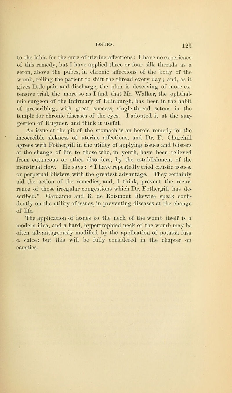 to the labia for the cure of uterine affections : I have no experience of this remedy, hut I have applied three or four silk threads as a seton, above the pubes, in chronic affections of the body of the womb, telling the patient to shift the thread every day; and, as it gives little pain and discharge, the plan is deserving of more ex- tensive trial, the more so as I find that Mr. Walker, the ophthal- mic surgeon of the Infirmary of Edinburgh, has been in the habit of prescribing, with great success, single-thread setons in the temple for chronic diseases of the eyes. I adopted it at the sug- gestion of Huguier, and think it useful. An issue at the pit of the stomach is an heroic remedy for the incoercible sickness of uterine affections, and Dr. F. Churchill agrees with Fothergill in the utility of applying issues and blisters at the change of life to those who, in youth, have been relieved from cutaneous or other disorders, by the establishment of the menstrual flow. He says :  I have repeatedly tried caustic issues, or perpetual blisters, with the greatest advantage. They certainly aid the action of the remedies, and, I think, prevent the recur- rence of those irregular congestions which Dr. Fothergill has de- scribed. Gardanne and B. de Boismont likewise speak confi- dently on the utility of issues, in preventing diseases at the change of life. The application of issues to the neck of the womb itself is a modern idea, and a hard, hypertrophied neck of the womb may be often advantageously modified by the application of potassa fusa c. calce; but this will be fully considered in the chapter on caustics.
