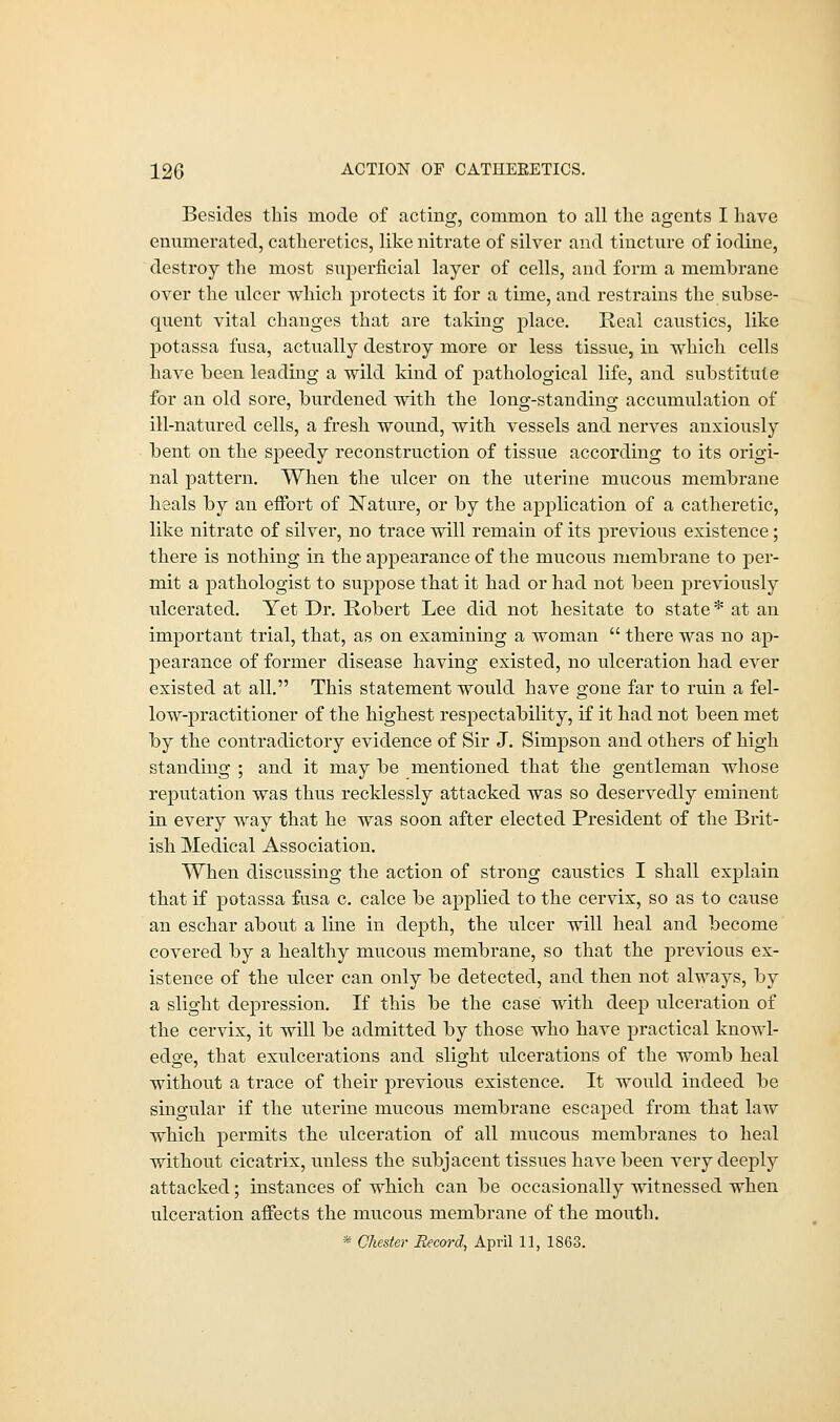 Besides this mode of acting, common to all the agents I have enumerated, catheretics, like nitrate of silver and tincture of iodine, destroy the most superficial layer of cells, and form a membrane over the ulcer which protects it for a time, and restrains the subse- quent vital changes that are taking place. Real caustics, like potassa fusa, actually destroy more or less tissue, in which cells have been leading a wild kind of pathological life, and substitute for an old sore, burdened with the long-standing accumulation of ill-natured cells, a fresh wound, with vessels and nerves anxiously bent on the sj>eedy reconstruction of tissue according to its origi- nal pattern. When the ulcer on the uterine mucous membrane heals by an effort of Nature, or by the application of a catheretic, like nitrate of silver, no trace will remain of its previous existence; there is nothing in the appearance of the mucous membrane to per- mit a pathologist to suppose that it had or had not been previously ulcerated. Yet Dr. Robert Lee did not hesitate to state* at an important trial, that, as on examining a woman  there was no ap- pearance of former disease having existed, no ulceration had ever existed at all. This statement would have gone far to ruin a fel- low-practitioner of the highest respectability, if it had not been met by the contradictory evidence of Sir J. Simpson and others of high standing ; and it may be mentioned that the gentleman whose reputation was thus recklessly attacked was so deservedly eminent in every way that he was soon after elected President of the Brit- ish Medical Association. When discussing the action of strong caustics I shall explain that if potassa fusa c. calce be applied to the cervix, so as to cause an eschar about a line in depth, the ulcer will heal and become covered by a healthy mucous membrane, so that the previous ex- istence of the ulcer can only be detected, and then not always, by a slight depression. If this be the case with deep ulceration of the cervix, it will be admitted by those who have practical knowl- edge, that exulcerations and slight ulcerations of the womb heal without a trace of their previous existence. It would indeed be singular if the uterine mucous membrane escaped from that law which permits the ulceration of all mucous membranes to heal without cicatrix, unless the subjacent tissues have been very deeply attacked; instances of which can be occasionally witnessed when ulceration affects the mucous membrane of the mouth. * Chester Record, April 11, 1S63.