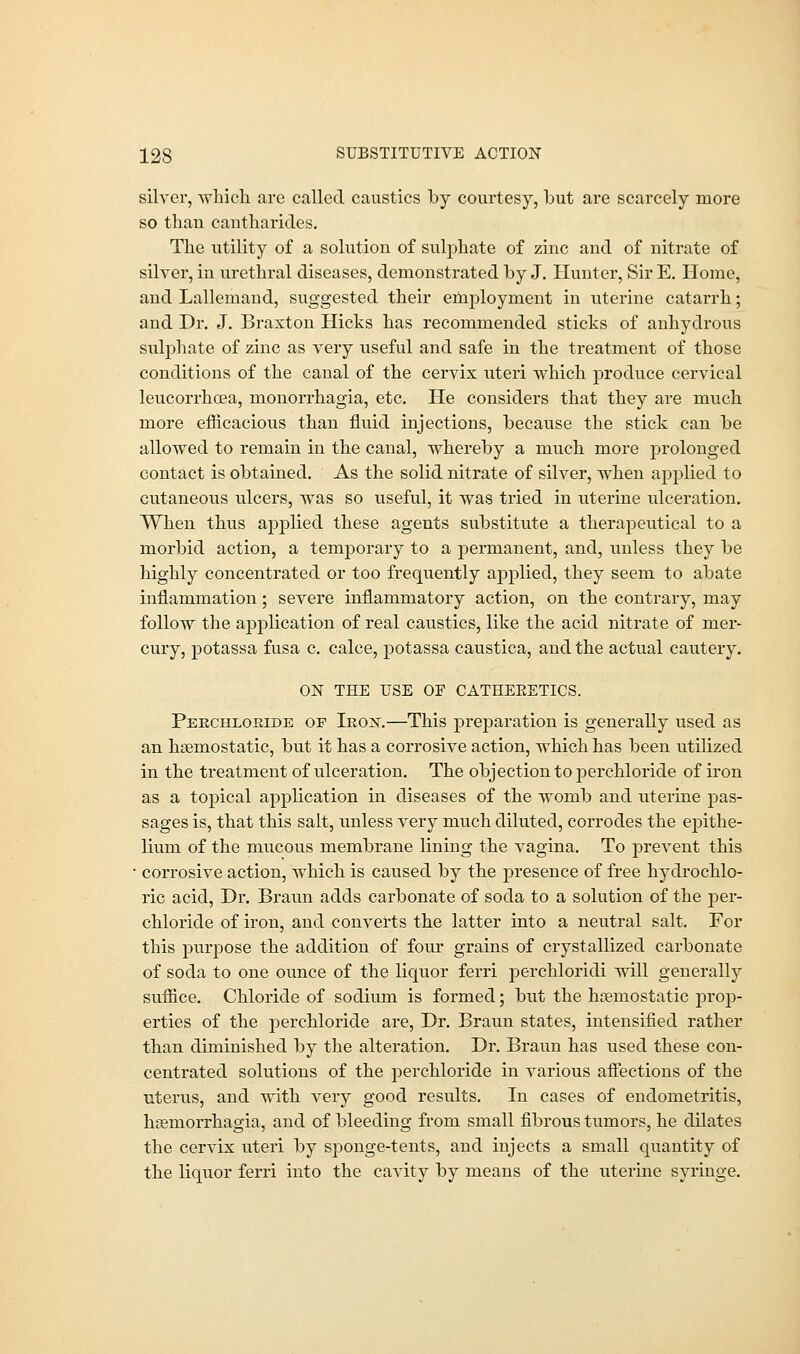 silver, which are called caustics by courtesy, hut are scarcely more so than cantharides. The utility of a solution of sulphate of zinc and of nitrate of silver, in urethral diseases, demonstrated by J. Hunter, Sir E. Home, and Lallemand, suggested their employment in uterine catarrh; and Dr. J. Braxton Hicks has recommended sticks of anhydrous sulphate of zinc as very useful and safe in the treatment of those conditions of the canal of the cervix uteri which produce cervical leucorrhcea, monorrhagia, etc. He considers that they are much more efficacious than fluid iujections, because the stick can be allowed to remain in the canal, whereby a much more prolonged contact is obtained. As the solid nitrate of silver, when applied to cutaneous ulcers, was so useful, it was tried in uterine ulceration. When thus ajDplied these agents substitute a therapeutical to a morbid action, a temporary to a permanent, and, unless they be highly concentrated or too frequently applied, they seem to abate inflammation; severe inflammatory action, on the contrary, may follow the application of real caustics, like the acid nitrate of mer- cury, potassa fusa c. calce, potassa caustica, and the actual cautery. ON THE USE OF CATHEEETICS. Perchxoeide op Iko^-.—This preparation is generally used as an haemostatic, but it has a corrosive action, which has been utilized in the treatment of ulceration. The objection to perchloride of iron as a topical application in diseases of the womb and uterine pas- sages is, that this salt, unless very much diluted, corrodes the epithe- lium of the mucous membrane lining the vagina. To prevent this ' corrosive action, which is caused by the presence of free hydrochlo- ric acid, Dr. Braun adds carbonate of soda to a solution of the per- chloride of iron, and converts the latter into a neutral salt. For this purpose the addition of four grains of crystallized carbonate of soda to one ounce of the liquor ferri perchloridi will generally suffice. Chloride of sodium is formed; but the haemostatic prop- erties of the perchloride are, Dr. Braun states, intensified rather than diminished by the alteration. Dr. Braun has used these con- centrated solutions of the perchloride in various affections of the uterus, and with very good results. In cases of endometritis, hgemorrhagia, and of bleeding from small fibrous tumors, he dilates the cervix uteri by sponge-tents, and injects a small quantity of the liquor ferri into the cavity by means of the uterine syringe.